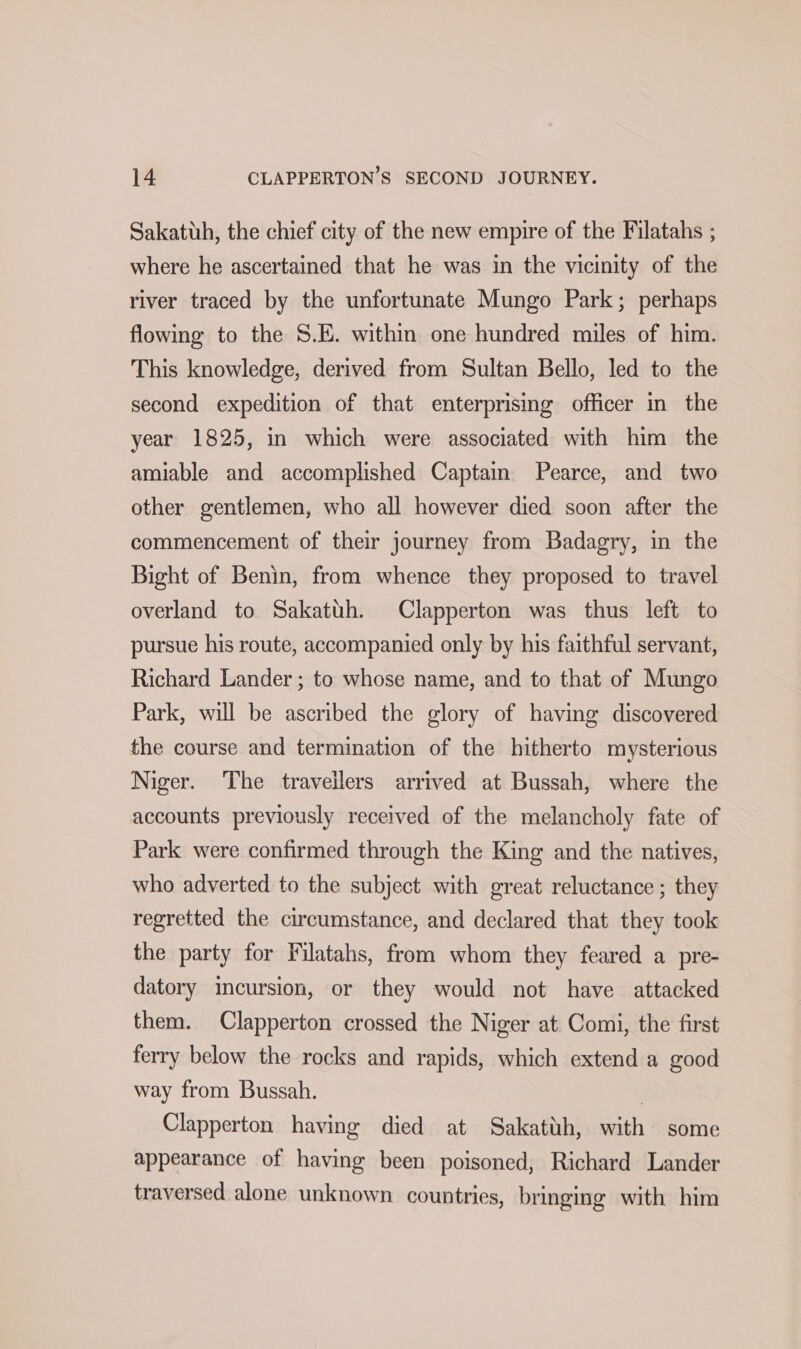 Sakatuh, the chief city of the new empire of the Filatahs ; where he ascertained that he was in the vicinity of the river traced by the unfortunate Mungo Park; perhaps flowing to the S.E. within one hundred miles of him. This knowledge, derived from Sultan Bello, led to the second expedition of that enterprising officer in the year 1825, in which were associated with him the amiable and accomplished Captain Pearce, and two other gentlemen, who all however died soon after the commencement of their journey from Badagry, in the Bight of Benin, from whence they proposed to travel overland to Sakatuh. Clapperton was thus left to pursue his route, accompanied only by his faithful servant, Richard Lander ; to whose name, and to that of Mungo Park, will be ascribed the glory of having discovered the course and termination of the hitherto mysterious Niger. The traveilers arrived at Bussah, where the accounts previously received of the melancholy fate of Park were confirmed through the King and the natives, who adverted to the subject with great reluctance ; they regretted the circumstance, and declared that they took the party for Filatahs, from whom they feared a pre- datory incursion, or they would not have attacked them. Clapperton crossed the Niger at Comi, the first ferry below the rocks and rapids, which extend a good way from Bussah. | Clapperton having died at Sakatth, with some appearance of having been poisoned, Richard Lander traversed alone unknown countries, bringing with him