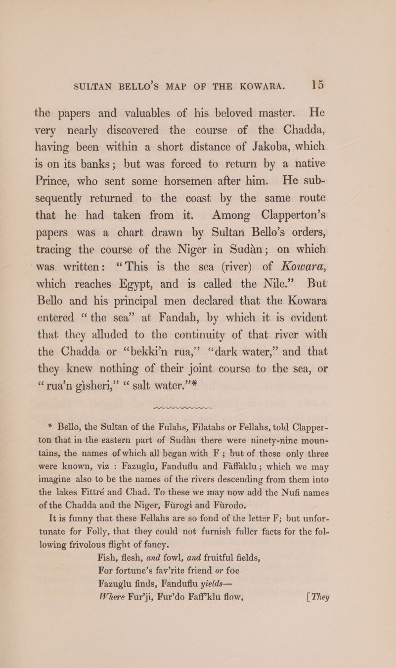 the papers and valuables of his beloved master. He very nearly discovered the course of the Chadda, having been within a short distance of Jakoba, which is on its banks; but was forced to return by a native Prince, who sent some horsemen after him. He sub- sequently returned to the coast by the same route that he had taken from it. Among Clapperton’s papers was a chart drawn by Sultan Bello’s orders, tracing the course of the Niger in Sudan; on which was written: “This is the sea (river) of Kowara, which reaches Egypt, and is called the Nile.” But Bello and his principal men declared that the Kowara entered “the sea” at Fandah, by which it is evident that they alluded to the continuity of that river with the Chadda or “bekki’n rua,’ “dark water,’ and that they knew nothing of their joint course to the sea, or “yua’n gisheri,” “ salt water.”’* PPL PP LVWPIPPOP PI wt * Bello, the Sultan of the Fulahs, Filatahs or Fellahs, told Clapper- ton that in the eastern part of Sudan there were ninety-nine moun- tains, the names of which all began with F ; but of these only three were known, viz : Fazuglu, Fanduflu and Faffaklu; which we may imagine also to be the names of the rivers descending from them into the lakes Fittré and Chad. To these we may now add the Nufi names of the Chadda and the Niger, Furogi and Furodo. It is funny that these Fellahs are so fond of the letter F; but unfor- tunate for Folly, that they could not furnish fuller facts for the fol- lowing frivolous flight of fancy. Fish, flesh, and fowl, and fruitful fields, For fortune’s fav’rite friend or foe Fazuglu finds, Fanduflu yields— Where Fur’ji, Fur’do Faff’klu flow, [ They