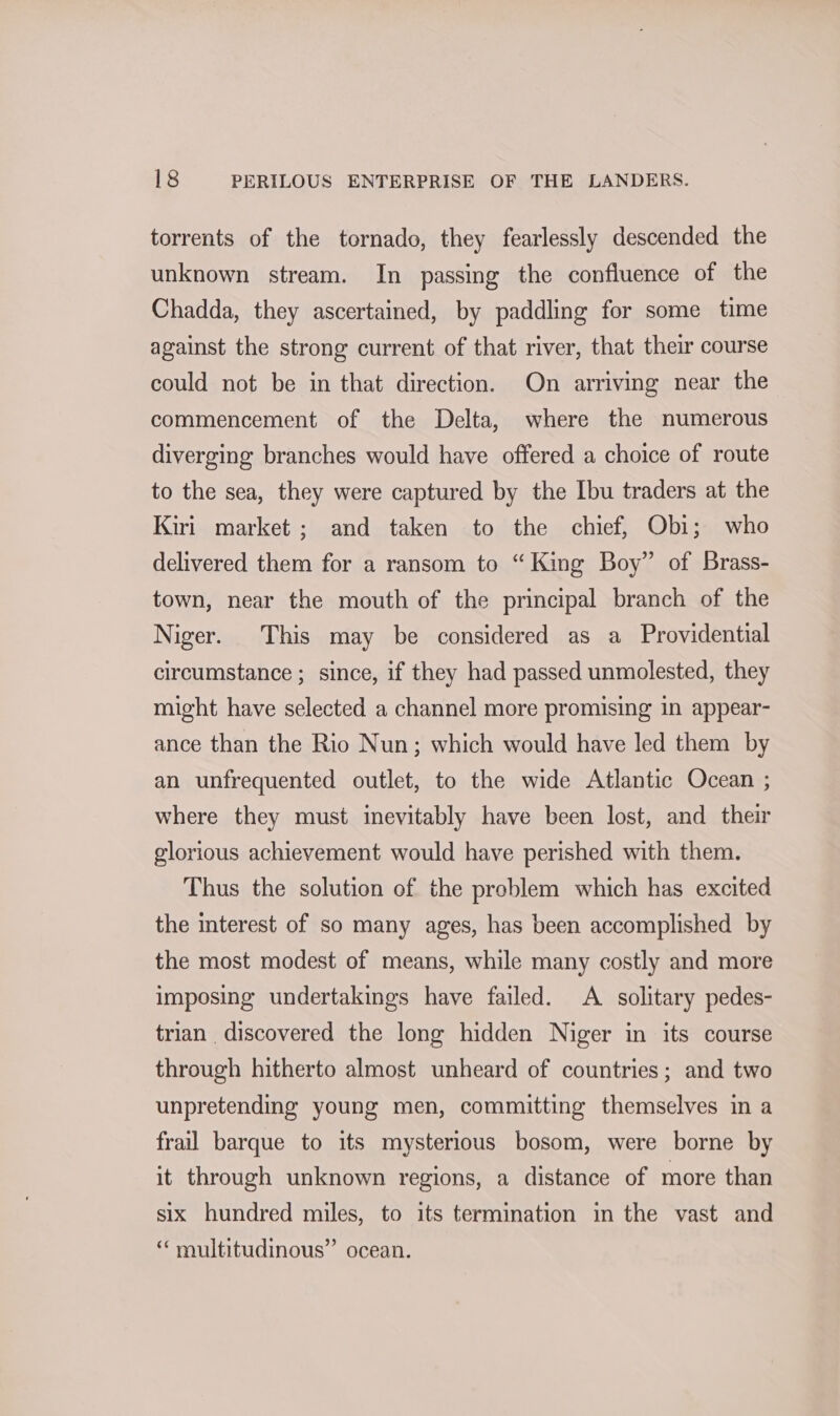 torrents of the tornado, they fearlessly descended the unknown stream. In passing the confluence of the Chadda, they ascertained, by paddling for some time against the strong current of that river, that their course could not be in that direction. On arriving near the commencement of the Delta, where the numerous diverging branches would have offered a choice of route to the sea, they were captured by the Ibu traders at the Kiri market ; and taken to the chief, Obi; who delivered them for a ransom to “King Boy” of Brass- town, near the mouth of the principal branch of the Niger. This may be considered as a Providential circumstance ; since, if they had passed unmolested, they might have selected a channel more promising in appear- ance than the Rio Nun; which would have led them by an unfrequented outlet, to the wide Atlantic Ocean ; where they must inevitably have been lost, and their glorious achievement would have perished with them. Thus the solution of the problem which has excited the interest of so many ages, has been accomplished by the most modest of means, while many costly and more imposing undertakings have failed. A solitary pedes- trian discovered the long hidden Niger in its course through hitherto almost unheard of countries; and two unpretending young men, committing themselves in a frail barque to its mysterious bosom, were borne by it through unknown regions, a distance of more than six hundred miles, to its termination in the vast and ‘ multitudinous” ocean.