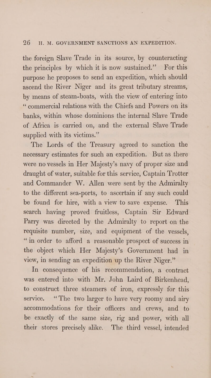 the foreign Slave Trade in its source, by counteracting the principles by which it is now sustained.” For this purpose he proposes to send an expedition, which should ascend the River Niger and its great tributary streams, by means of steam-boats, with the view of entering into “ commercial relations with the Chiefs and Powers on its banks, within whose dominions the internal Slave Trade of Africa is carried on, and the external Slave Trade supplied with its victims.” The Lords of the Treasury agreed to sanction the necessary estimates for such an expedition. But as there were no vessels in Her Majesty’s navy of proper size and draught of water, suitable for this service, Captain Trotter and Commander W. Allen were sent by the Admiralty to the different sea-ports, to ascertain if any such could be found for hire, with a view to save expense. This search having proved fruitless, Captain Sir Edward Parry was directed by the Admiralty to report on the requisite number, size, and equipment of the vessels, “in order to afford a reasonable prospect of success in the object which Her Majesty’s Government had in view, in sending an expedition up the River Niger.” In consequence of his recommendation, a contract was entered into with Mr. John Laird of Birkenhead, to construct three steamers of iron, expressly for this service. “The two larger to have very roomy and airy accommodations for their officers and crews, and to be exactly of the same size, rig and power, with all thew stores precisely alike. The third vessel, intended