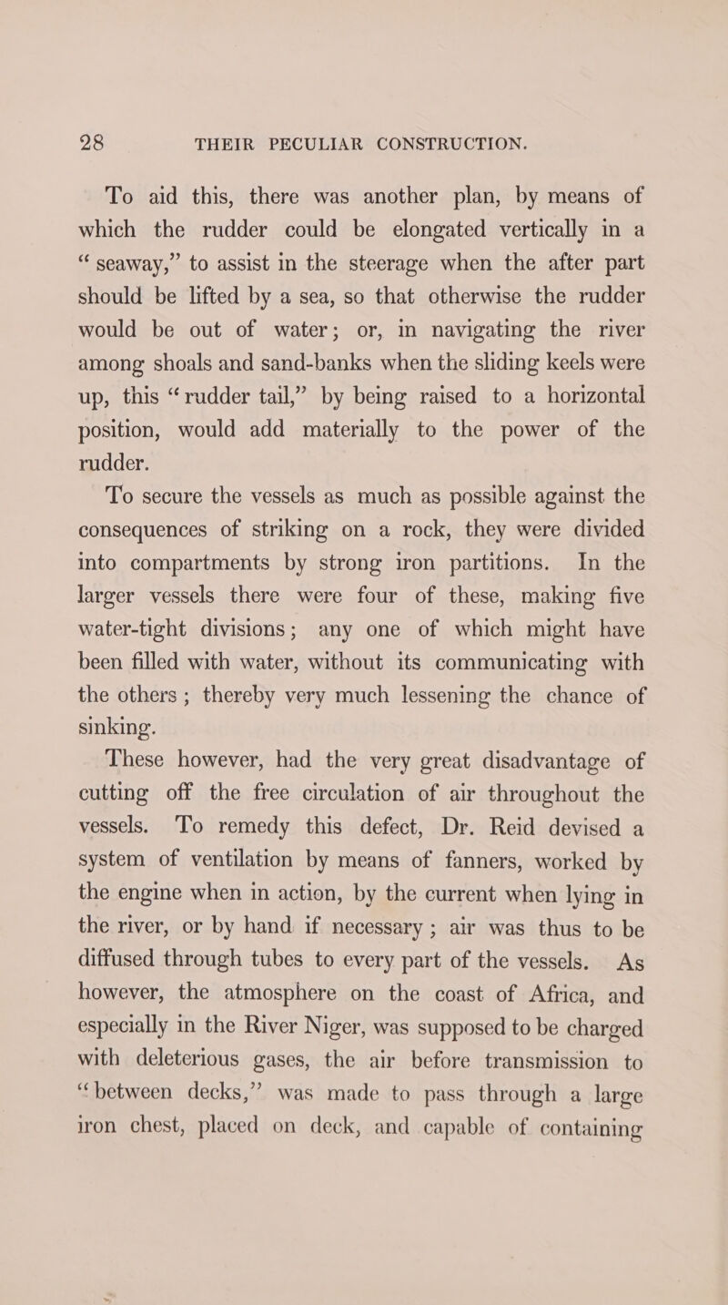 To aid this, there was another plan, by means of which the rudder could be elongated vertically in a “seaway,” to assist in the steerage when the after part should be lifted by a sea, so that otherwise the rudder would be out of water; or, in navigating the river among shoals and sand-banks when the sliding keels were up, this “rudder tail,” by being raised to a horizontal position, would add materially to the power of the rudder. To secure the vessels as much as possible against the consequences of striking on a rock, they were divided into compartments by strong iron partitions. In the larger vessels there were four of these, making five water-tight divisions; any one of which might have been filled with water, without its communicating with the others ; thereby very much lessening the chance of sinking. These however, had the very great disadvantage of cutting off the free circulation of air throughout the vessels. To remedy this defect, Dr. Reid devised a system of ventilation by means of fanners, worked by the engine when in action, by the current when lying in the river, or by hand if necessary ; air was thus to be diffused through tubes to every part of the vessels. As however, the atmosphere on the coast of Africa, and especially in the River Niger, was supposed to be charged with deleterious gases, the air before transmission to “between decks,’”’ was made to pass through a large iron chest, placed on deck, and capable of containing