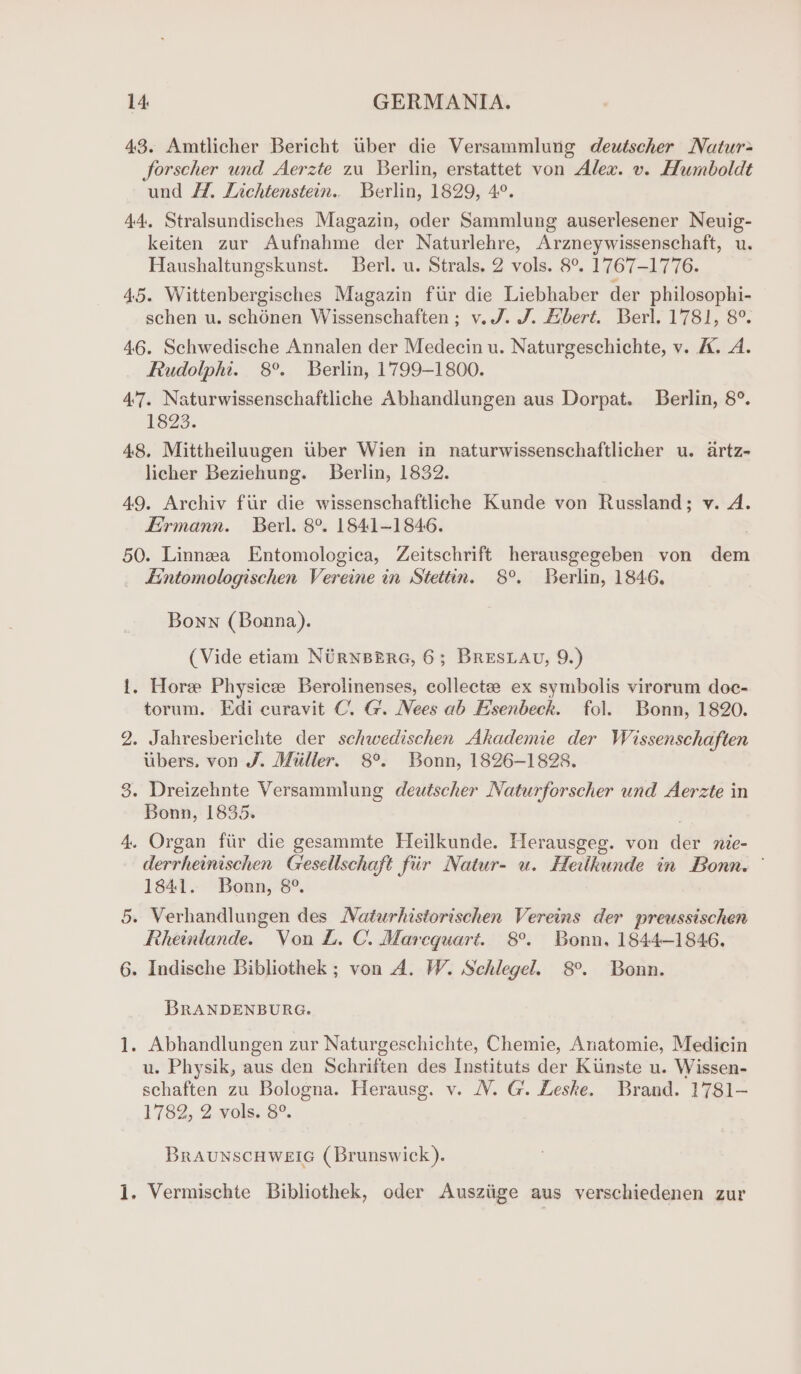 43. Amtlicher Bericht tuber die Versammlung deutscher Natur; forscher und Aerzte 2u Berlin, erstattet von Alex. v. Humboldt und Ht. Lichtenstein. Berlin, 1829, 4°. 44. Stralsundisches Magazin, oder Sammlung auserlesener Neuig- keiten zur Aufnahme der Naturlehre, Arzneywissenschaft, u. Haushaltungskunst. Berl. u. Strals, 2 vols. 8°. 1767-1776. 45. Wittenbergisches Magazin fur die Liebhaber der philosophi- schen u. schonen Wissenschaften; v. J. J. Abert. Berl. 1781, 8°. 46. Schwedische Annalen der Medecin u. Naturgeschichte, v. A. A. Rudolphi. 8°. Berlin, 1799-1800. 47. Naturwissenschaftliche Abhandlungen aus Dorpat. Berlin, 8°. 1823. 48. Mittheiluugen Uber Wien in naturwissenschaftlicher u. artz- licher Beziehung. Berlin, 1832. 49, Archiv fiir die wissenschaftliche Kunde von Russland; v. A. Eirmann. Berl. 8°. 1841-1846. 50. Linnea Entomologica, Zeitschrift herausgegeben von dem _ £intomologischen Vereine in Stettin. 8°. Berlin, 1846. Bonn (Bonna). (Vide etiam NURNBERG, 6; BRESLAU, 9.) {. Hore Physice Berolinenses, collectee ex symbolis virorum doc- torum. Edi curavit C. G. Nees ab Esenbeck. fol. Bonn, 1820. 2. Jahresberichte der sehwedischen Akademie der Wissenschaften ubers. von J. Miilier. 8°. Bonn, 1826-1828. 3. Dreizehnte Versammlung deutscher Naturforscher und Aerzte in Bonn, 1835. 4. Organ fiir die gesammte Heilkunde. Herausgeg. von der nie- derrheinischen Gesellschaft fiir Natur- u. Heitkunde in Bonn. © 1841. Bonn, 8°. 5. Verhandlungen des Naturhistorischen Vereins der preussischen Reheinlande. Von L. C. Marcquart. 8°. Bonn, 1844-1846, 6. Indische Bibliothek ; von A. W. Schlegel. 8°. Bonn. BRANDENBURG. 1. Abhandlungen zur Naturgeschichte, Chemie, Anatomie, Medicin u. Physik, aus den Schriften des Instituts der Kunste u. Wissen- schaften zu Bologna. Herausg. v. VV. G. Leske. Brand. 1781-— 1782, 2 vols. 8°. BraunscHweic (Brunswick). 1. Vermischte Bibliothek, oder Ausziige aus verschiedenen zur