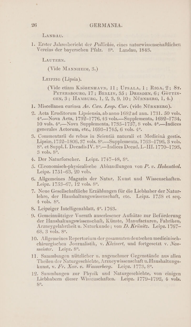 1. bo Or LANDAU. Erster Jahresbericht der Pollichia, eines naturwissenscnaftlichen Vereins der bayerschen Pfalz. 8°. Landau, 1843. LAUTERN. (Vide Mannueim, 3.) Lerpzic (Lipsia). (Vide etiam KiéBENHAvN, 11; Upsaua, 1; Riea, 2; Sr. PETERSBOURG, 17; BERLIN, 35; DreEespEN, 6; GOTTIN- GEN, 3; Hampure, 1, 2, 3, 9,10; NURNBERG, 1, 4.) 4°.—Nova Acta, 1732-1776, 43 vols.—Supplementa, 1692-1734, 10 vols. 4°.—Nova Supplementa, 1735-1757, 8 vols. 4°.—Indices generales Actorum, etc., 1693-1745, 6 vols. 4°. Lipsiee, 17752-1806, 37 vols. 8°.—Supplementa, 17763-1796, 3 vols. 8°. et Suppl. 1. Decadis IV. 8°.—Indices Decad. I-III. 1770-1793, 3 vols. 8°. Leipz. 1751-63, 20 vols. Leipz. 1753-67, 12 vols. 8°. lehre, der Haushaltungswissenschaft, etc. Leipz. 1758 et seq. 4 vols. 8°. der Haushaltungswissenschaft, Kunste, Manufacturen, Fabriken, Arzneygelabrtheit u. Naturkunde ; von D. Arimtz. Leipz. 1767— 68, 3 vols. 8°. chirurgischen Journalistik, v. Adeinert, und fortgesetzt v. Neu- meister. Leipz. 8°. Theilen der Naturgeschichte, Arzneywissenschaft u. Haushaltungs- kunst, v. #r. Xav. v. Wasserberg. Leipz. 1773, 8°. Liebhabern dieser Wissenschaften. Leipz. 1779-1792, 4 vols. 8°.