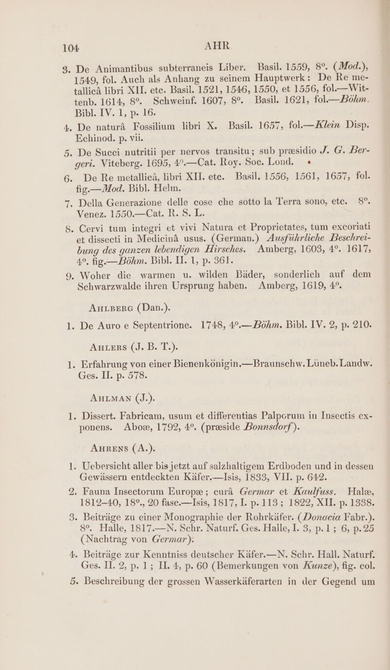 — pond bo De Animantibus subterraneis Liber. Basil. 1559, 8°. (Mod.), 1549, fol. Auch als Anhang zu seinem Hauptwerk: De Re me- tallicA libri XII. ete. Basil. 1521, 1546, 1550, et 1556, fol—Wit- tenb. 1614, 8°. Schweinf. 1607, 8°. Basil. 1621, fol— Bohm. Bibl. IV. 1, p. 16. Echinod. p. vii. geri. Viteberg. 1695, 4°.—Cat. Roy. Soc. Lond. « De Re metallica, libri XII. ete. Basil. 1556, 1561, 1657, fol. fig —Mod. Bibl. Helm. Venez. 1550.—Cat. R. S. L. et dissecti in Medicina usus. (German.) Ausfiihrliche Beschrei- bung des ganzen lebendigen Hirsches. Amberg, 1603, 4°. 1617, 4°, fig —Bohm. Bibl. H. 1, p. 361. Woher die warmen u. wilden Bader, sonderlich auf dem Schwarzwalde ihren Ursprung haben. Amberg, 1619, 4°. AuBereG (Dan.). Auters (J. B. T.). Ges. II. p. 578. AHLMAN (J.). ponens. Aboz, 1792, 4°. (preside Bonnsdorf). AHRENS (A.). Gewassern entdeckten Kafer.-—Isis, 1833, VII. p. 642. Fauna Insectorum Europe; cura Germar et Kaulfuss. Hale, 1812-40, 18°., 20 fase.—Isis, 1817, I. p.113; 1822, XII. p. 1338. 8°. Halle, 1817.—N. Schr. Naturf. Ges. Halle, I. 3, p.1; 6, p.25 (Nachtrag von Germar). Beitrage zur Kenntniss deutscher Kafer.—N. Schr. Hall. Naturf. Ges. II. 2, p. 1; Il. 4, p. 60 (Bemerkungen von Kunze), fig. col. Beschreibung der grossen Wasserkaferarten in der Gegend um