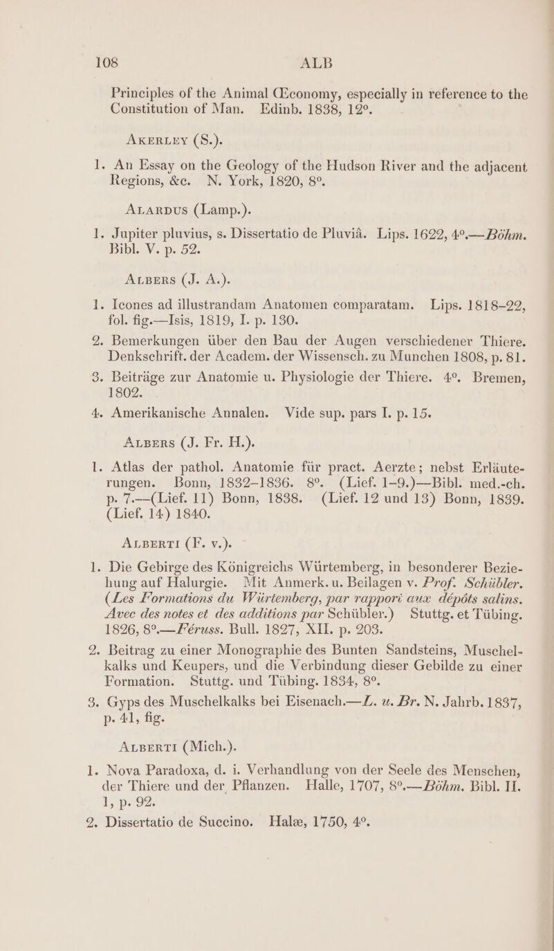 [area foes ~_— b© Principles of the Animal CEconomy, especially in reference to the Constitution of Man. Edinb. 1838, 12°. AKERLEY (S.). Regions, &amp;c. N. York, 1820, 8°. ALARDUS (Lamp.). Bibl. V. p. 52. ALBERS (J. A.). fol. fig.—Isis, 1819, I. p. 130. Denkschrift. der Academ. der Wissensch. zu Munchen 1808, p. 81. 1802. ALBERS (J. Fr. H.). rungen. Bonn, 1832-1836. 8°. (Lief. 1-9.)—Bibl. med.-ch. p- 7.——(Lief. 11) Bonn, 1838. (Lief. 12 und 13) Bonn, 1839. (Lief. 14) 1840. ALBERTI (IF, v.). hung auf Halurgie. Mit Anmerk.u. Beilagen v. Prof. Schiibler. (Les Formations du Wiirtemberg, par rappori aux dépéts salins. Avec des notes et des additions par Schibler.) Stuttg. et Tiibing. 1826, 8°.—Féruss. Bull. 1827, XIL. p. 203. Beitrag zu einer Monographie des Bunten Sandsteins, Muschel- kalks und Keupers, und die Verbindung dieser Gebilde zu einer Formation. Stuttg. und Tubing. 1834, 8°. p- Al, fig. ALBERTI (Mich.). der Thiere und der, Pflanzen. Halle, 1707, 8°°—Bohm. Bibl. II. Lp. oz: Dissertatio de Sueccino. Hale, 1750, 4°.