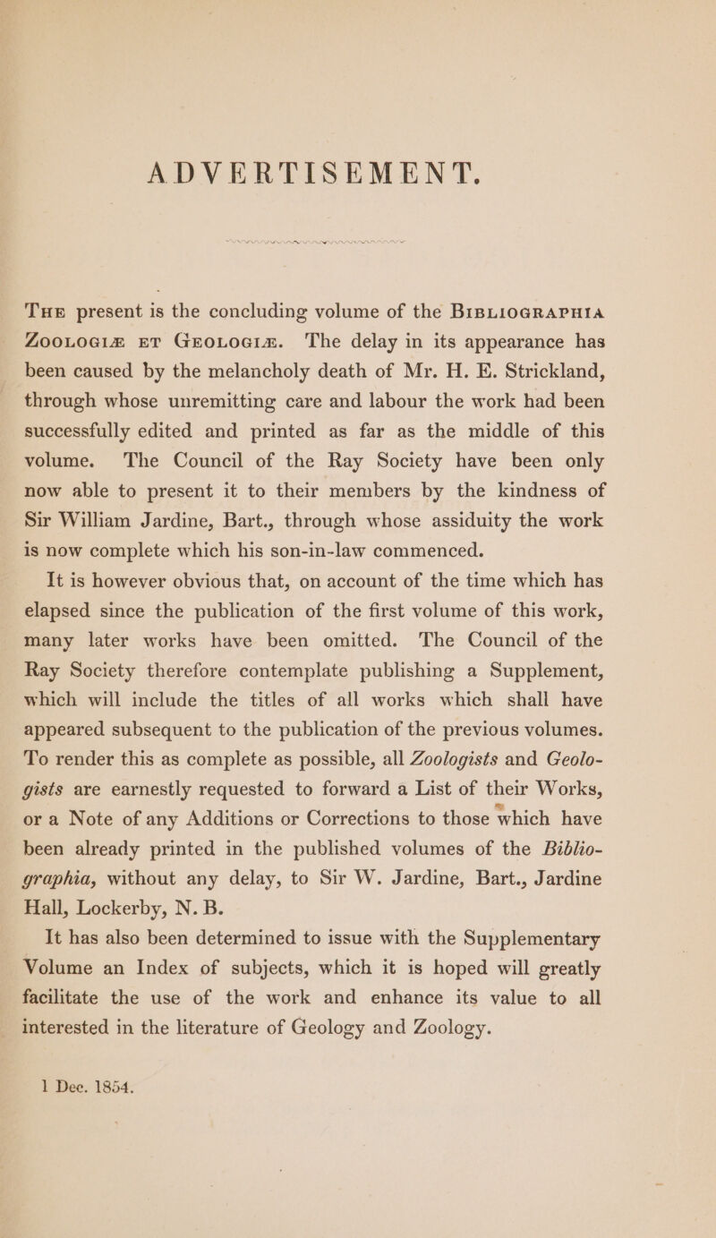 ADVERTISEMENT. THE present is the concluding volume of the BiBLioGRAPHIA ZooLociz ET GEoLocim. The delay in its appearance has been caused by the melancholy death of Mr. H. E. Strickland, through whose unremitting care and labour the work had been successfully edited and printed as far as the middle of this volume. The Council of the Ray Society have been only now able to present it to their members by the kindness of Sir William Jardine, Bart., through whose assiduity the work is now complete which his son-in-law commenced. It is however obvious that, on account of the time which has elapsed since the publication of the first volume of this work, many later works have been omitted. The Council of the Ray Society therefore contemplate publishing a Supplement, which will include the titles of all works which shall have appeared subsequent to the publication of the previous volumes. To render this as complete as possible, all Zoologists and Geolo- gists are earnestly requested to forward a List of their Works, or a Note of any Additions or Corrections to those which have been already printed in the published volumes of the Biblio- graphia, without any delay, to Sir W. Jardine, Bart., Jardine Hall, Lockerby, N. B. It has also been determined to issue with the Supplementary Volume an Index of subjects, which it is hoped will greatly facilitate the use of the work and enhance its value to all interested in the literature of Geology and Zoology. 1 Dee. 1854.