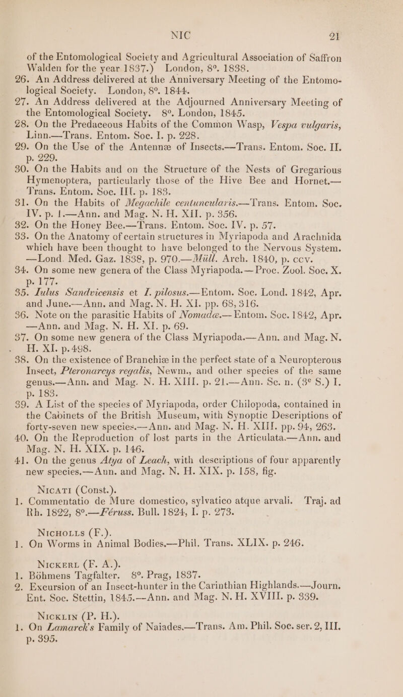 NIC 2) of the Entomological Society and Agricultural Association of Saffron Walden for the year 1837.) London, 8°. 1838. 26. An Address delivered at the Anniversary Meeting of the Entomo- logical Society. London, 8°. 1844. 27. An Address delivered at the Adjourned Anniversary Meeting of the Entomological Society. 8°. London, 1845. 28. On the Predaceous Habits of the Common Wasp, Vespa vulgaris, ~ Linn.—Trans. Entom. Soe. I. p. 228. 29. On the Use of the Antenne of Insects.—Trans. Entom. Soe. II. p. 229. 30. On the Habits and on the Structure of the Nests of Gregarious Hymenoptera, particularly those of the Hive Bee and Hornet.— Trans. Entom. Soe. LIT. p. 183. 31. On the Habits of Megachile centuneularis—Trans. Entom. Soc. IV. p. !.—Ann. and Mag. N. H. XII. p. 356. 32. On the Honey Bee.—Trans. Entom. Soc. IV. p. 57. 33. On the Anatomy of certain structures in Myriapoda and Arachnida which have been thought to have belonged to the Nervous System. —Lond. Med. Gaz. 1838, p. 970.—Mull. Arch. 1840, p. ccv. 34. On some new genera of the Class Myriapoda.— Proc. Zool. Soc. X. pe 7. 35. Lulus Sandvicensis et I. pilosus.—Entom. Soc. Lond. 1842, Apr. and June.-—Ann. and Mag. N. H. XI. pp. 68, 316. 36. Note on the parasitic Habits of Nomude.— Entom. Soc. 1842, Apr. —Ann. and Mag. N. H. XI. p. 69. 37. On some new genera of the Class Myriapoda.— Ann. and Mag. N. H. XI. p. 498. 38. On the existence of Branchie in the perfect state of a Neuropterous Insect, Pteronarcys regalis, Newm., and other species of the same genus.—Ann. and Mag. N. H. XIII. p. 21.—Ann. Se. n. (3° S.) I. ~ 183. 39. A List of the species of Myriapoda, order Chilopoda, contained in the Cabinets of the British Museum, with Synoptic Descriptions of forty-seven new species.— Ann. and Mag. N. H. XIII. pp. 94, 263. 40. On the Reproduction of lost parts in the Articulata—Ann. and Mag. N. H. XIX. p. 146. 41. On the genus Atya of Leach, with descriptions of four apparently new species.—Ann. and Mag. N. H. XIX. p. 158, fig. NicatTi (Const.). 1. Commentatio de Mure domestico, sylvatico atque arvali. Traj. ad Rh. 1822, 8°.—Feéruss. Bull. 1824, I. p. 273. NIcHOLtLs (F.). 1. On Worms in Animal Bodies.—Phil. Trans. XLIX. p. 246. NicKERL (Ff. A.). 1. Bohmens Tagfalter. 8°. Prag, 1837. 9, Excursion of an Insect-hunter in the Carinthian Highlands.—Journ. Ent. Soc. Stettin, 1845.—Ann. and Mag. N. H. XVIII. p. 339. Nick Lin (P. H.). 1. On Lamarck’s Family of Naiades.—Trans. Am. Phil. Soe. ser. 2, III. p. 395.