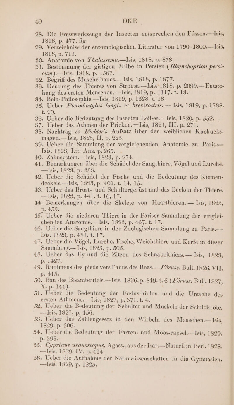 28. Die Fresswerkzeuge der Insecten entsprechen den Fussen.—Isis, 1818, p. 477, fig. 7 29. Verzeichniss der entomologischen Literatur von 1790~1800.— Isis, 1816, p. 711. 30. Anatomie von Thalassema.—Isis, 1818, p. 878. 31. Bestimmung der gistigen Milbe in Persien (Athynchoprion persi- cum).—Isis, 1818, p. 1567. 32. Begriff des Muschelbaues.—Isis, 1818, p. 1877. 33. Deutung des Thieres von Stronsa.—lIsis, 1818, p. 2099.—Entste- hung des ersten Menschen.— Isis, 1819, p. 1117. t. 13. 34. Bein-Philosophie.—Isis, 1819, p. 1528. t. 18. 35. Ueber Pterodactylus longi- et brevirostris. — Isis, 1819, p. 1788. t. 20. 36. Ueber die Bedeutung des Insecten Leibes.—Isis, 1820, p. 552. | 37. Ueber das Athmen der Pricken.—Isis, 1821, III. p. 271. 38. Nachtrag zu Fichter’s Aufsatz uber den weiblichen Kuckucks- magen.-—Isis, 1823, II. p. 225. 39. Ueber die Sammlung der vergleichenden Anatomie zu Paris.— Isis, 1823, Lit. Anz. p. 265. 40. Zahnsystem.—Isis, 1823, p. 274. 41. Bemerkungen uber die Schadel der Saugthiere, Vogel und Lurche. —Isis, 1823, p. 353. 42. Ueber die Schadel der Fische und die Bedeutung des Kiemen- deckels.—Isis, 1823, p. 401. t. 14, 15. 43. Ueber das Brust- und Schultergertist und das Becken der Thiere. —lIsis, 1823, p. 441. t. 16, 17. ! 44. Bemerkungen uber die Skelete von Haarthieren. — Isis, 1823, p- 455. 45. Ueber die niederen Thiere in der Pariser Sammlung der verglei- chenden Anatomie.—Isis, 1823, p. 457. t. 17. 46. Ueber die Saugthiere in der Zoologischen Sammlung zu Paris.—— Isis, 1823, p. 481. t. 17. 47. Ueber die Vogel, Lurche, Fische, Weichthiere und Kerfe in dieser Sammlung.— Isis, 1823, p. 505. 48. Ueber das Ey und die Zitzen des Schnabelthiers, — Isis, 1823, p- 1427. 49. Rudimens des pieds vers l’anus des Boas.— Féruss. Bull. 1826, VII. p. 445. 50. Bau des Bisambeutels.—Isis, 1826, p. 849. t.6 (Féruss. Bull. 1827, X. p. 144). 51. Ueber die Bedeutung der Feetus-hiillen und die Ursache des ersten Athmens.—lIsis, 1827, p. 371. t. 4. 52. Ueber die Bedeutung der Schulter und Muskeln der Schildkrote. —lIsis, 1827, p. 4.56. 53. Ueber das Zahlengesetz in den Wirbeln des Menschen.—Isis, 1829, p. 306. 54. Ueber die Bedeutung der Farren- und Moos-capsel.—Isis, 1829, p- 395. 55. Cyprinus uranoscopus, Agass., aus der Isar.—Naturf. in Berl. 1828. —Isis, 1829, IV. p. 414. 56. Ueber die Aufnahme der Naturwissenschaften in die Gymnasien. —Isis, 1829, p. 1225.