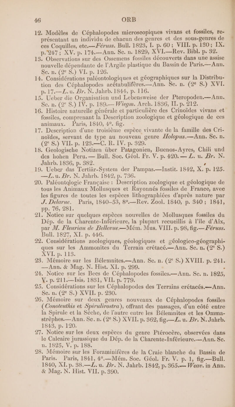 12. Modéles de Céphalopodes microscopiques vivans et fossiles, re- présentant un individu de chacun des genres et des sous-genres de ces Coquilles, ete.—Féruss. Bull. 1823, I. p. 60; VIII. p. 180; IX. p.247; XV. p. 174.—Ann. Se. n. 1829, XVI.—Rev. Bibl. p. 32. 13. Observations sur des Ossemens fossiles découverts dans une assise nouvelle dépendante de l’Argile plastique du Bassin de Paris.— Ann. Se, n; (2° 5.) Vi.p. 126. tee 14. Considérations paléontologiques et géographiques sur la Distribu- tion des Céphalopodes acétabuliféres—Ann. Sc. n. (2° 8.) XVI. p-17.—Z£.u. Br. N. Jahrb. 1844, p. 116. . 15. Ueber die Organisation und Lebensweise der Pteropoden.—Ann. Se. n. (2° S.) IV. p. 189.— Wiegm. Arch. 1836, II. p. 212. 16. Histoire naturelle générale et particuliére des Crinoides vivans et fossiles, comprenant la Description zoologique et géologique de ces animaux. Paris, 1840, 4°. fig. - 17. Description d’une troisiéme espéce vivante de la famille des Cri- noides, servant de type au nouveau genre Holopus.—Ann. Sc. n. (2° S.) VII. p. 123.—C, R. IV. p. 329. 18. Geologische Notizen tiber Patagonien, Buenos-Ayres, Chili und des hohen Peru. — Bull. Soc. Géol. Fr. V. p. 420. — Z. u. Br. N. Jahrb. 1836, p. 382. ’ 19. Ueber das Tertiar-System der Pampas.—lInstit. 1842, X. p. 125. —IL.u. Br. N. Jahrb. 1842, p. 736. 20. Paléontologie Francaise : Description zoologique et géologique de tous les Animaux Mollusques et Rayonnés fossiles de France, avec les figures de toutes les espéces lithographiées d’aprés nature par J. Delarue. Paris, 1840-53, 8°.—Rev. Zool. 1840, p. 340; 1841, pp. 76, 281. 21. Notice sur quelques espéces nouvelles de Mollusques fossiles du Dép. de la Charente-Inférieure, la plupart recueillis a Tile d’ Aix, par WM, Fleuriau de Bellevue—Mém. Mus. VIII. p. 98, fig. —Féruss. Bull. 1827, XI. p. 446. 22. Considérations zoologiques, géologiques et géologica-géographi- ques sur les Ammonites du Terrain crétacé.—Ann. Se. n. (2° S.) XVI. p. 113. 23. Mémoire sur les Bélemnites.—Ann. Se. n. (2° S.) XVIII. p. 241. —Ann. &amp; Mag. N. Hist. XI. p. 299. 24, Notice sur les Bees de Céphalopodes fossiles—Ann. Se. n. 1825 Y. p. 211.—Isis, 1831, VII. p. 779. 25. Considérations sur les Céphalopodes des Terrains crétacés.—Ann. Se. n. (2° S.) XVII. p. 230. 26. Mémoire sur deux genres nouveaux de Céphalopodes fossiles ( Conoteuthis et Spirulirostra), offrant des passages, d’un coté entre la Spirule et la Séche, de l'autre entre les Bélemnites et les Omma- stréphes.—Ann. Sc. n. (2°S.) XVII. p. 362, fig —Z. u. Br. N. Jahrb. 1843, p. 120. 27. Notice sur les deux espéces du genre Ptérocére, observées dans le Calcaire jurassique du Dép. de la Charente-Inférieure.— Ann. Sc. n. 1825, V. p. 188. 28. Mémoire sur les l’oraminiféres de la Craie blanche du Bassin de Paris. Paris, 1841, 4°.—Mém. Soe. Géol. Fr. V. p. 1, fig.—Bull. 1840, XI. p. 38.—Z. u. Br. N. Jahrb. 1842, p. 365.— Weav. in Ann. &amp; Mag. N. Hist. VII. p. 390. * ?