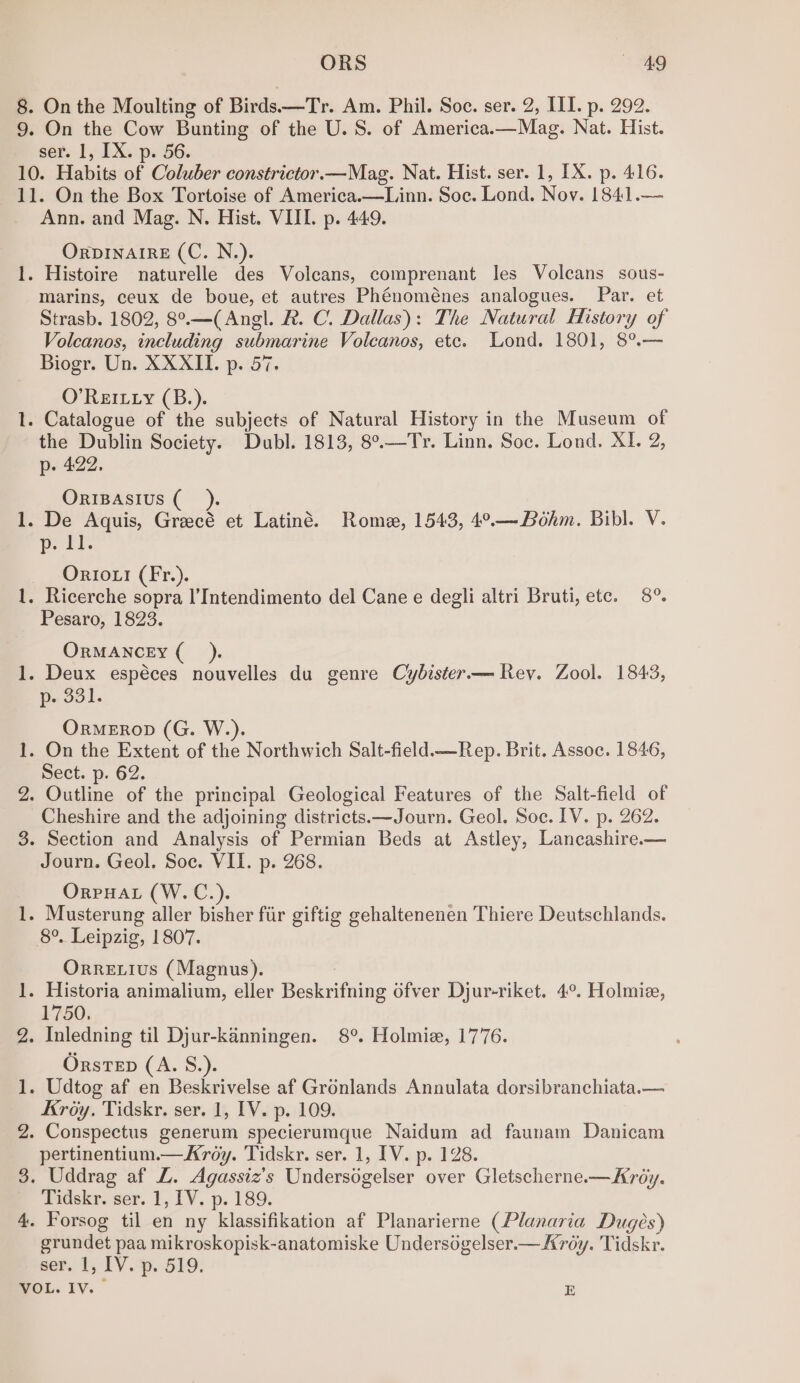 On the Moulting of Birds—Tr. Am. Phil. Soe. ser. Oeil, pu 292, On the Cow Bunting of the U.S. of America.—Mag. Nat. Hist. ser. 1, TX. p. 56. — oe yore aN Ann. and Mag. N. Hist. VIL. p. 449. ORDINAIRE (C. N.). marins, ceux de boue, et autres Phénoménes analogues. Par. et Strasb. 1802, 8°.—(Angl. R. C. Dallas): The Natural History of Volcanos, including submarine Volcanos, etc. Lond. 1801, 8°.— Biogr. Un. XXXII. p. 57. O'REILLY (B.). the Dublin Society. Dubl. 1813, 8°.—Tr. Linn. Soc. Lond. xi, 2, p. 422. ORIBASIUS ( D. IT. OrIox! (Fr.). Pesaro, 1823. ORMANCEY (_). p. 331. OrMEROD (G. W.). Sect. p. 62. Cheshire and the adjoining districts.—Journ. Geol. Soc. IV. p. 262. Section and Analysis of Permian Beds at Astley, Lancashire.— Journ. Geol. Soc. VII. p. 268. OrpPHAL (W.C.). Orre ius (Magnus). 1750, Orstep (A. S.). Kroy. Tidskr. ser. 1, IV. p. 109. Conspectus generum specierumque Naidum ad faunam Danicam pertinentium.—KAroy. Tidskr. ser. 1, IV. p. 128. Tidskr. ser. 1, IV. p. 189. grundet paa mikroskopisk-anatomiske Undersogelser.— Ardy. Tidskr. ser. 1, IV. p. 519.