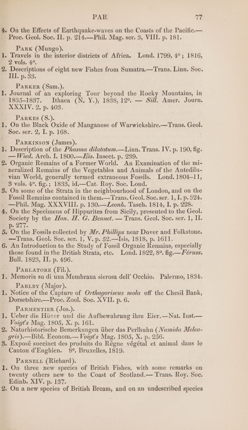 4. On the Effects of Earthquake-waves on the Coasts of the Pacific. — Proc, Geol. Soc. II. p. 214.—Phil. Mag. ser. 3, VIII. p. 181. Park (Mungo). 1. Travels in the interior districts of Africa. Lond. 1799, 4°; 1816, 2 vols. 4°. 2. Descriptions of eight new Fishes from Sumatra.—Trans. Linn. Soc. ATT. p. 33. PARKER (Sam.). 1. Journal of an exploring Tour beyond the Rocky Mountains, in 1835-1837. Ithaca (N. Y.), 1838, 12°. — Sill. Amer. Journ. XXXIV. 2, p. 403. Parkes (S.). 1. On the Black Oxide of Manganese of Warwickshire.—Trans. Geol. Soc. ser. 2, I. p. 168. PARKINSON (James). 1. Description of the Phasma dilatatum.—Linn. Trans. IV. p. 190, fig. — Wired. Arch. I. 1800.—is. Insect. p. 239. 2. Organic Remains of a Former World. An Examination of the mi- neralized Remains of the Vegetables and Animals of the Antedilu- vian World, generally termed extraneous Fossils. Lond. 1804—11, 3 vols. 4°. fig.; 1833, id.—Cat. Roy. Soc. Lond. 3. On some of the Strata in the neighbourhood of London, and on the Fossil Remains contained in them.—Trans. Geol. Soc. ser. 1, I. p. 324. —Phil. Mag. XXXVIII. p. 130.—Leonh. 'Tasch. 1814, I. p. 228. 4, On the Specimens of Hippurites from Sicily, presented to the Geol. Society by the Hon. H. G. Bennet. — Trans. Geol. Soc. ser. 1, I. Ne27T 7. 5. On the Fossils collected by Mr. Phillips near Dover and Folkstone. —Trans. Geol. Soe. ser. 1, V. p. 52.—Isis, 1818, p. 1611. 6. An Introduction to the Study of Fossil Organic Remains, especially those found in the British Strata, ete. Lond. 1822, 8°. fig —Féruss. Bull. 1823, II. p. 496. PARLATORE (Fil.). 1. Memoria su di una Membrana sierosa dell’ Occhio. Palermo, 1834. Parey (Major). 1. Notice of the Capture of Orthagoriscus mola off the Chesil Bank, Dorsetshire.—Proc. Zool. Soc. XVII. p. 6. PARMENTIER (Jos.). 1. Ueber die Htner und die Aufbewahrung ihre Eier.—Nat. Inst.— Voigt’s Mag. 1805, X. p. 161. 2. Naturhistorische Bemerkungen tiber das Perlhuhn (Numida Melea- gris ).—Bibl. Econom.— Voigt’s Mag. 1805, X. p. 256. 3. Exposé succinct des produits du Régne végétal et animal dans le Canton d’Enghien. 8°. Bruxelles, 1819. PARNELL (Richard). 1. On three new species of British Fishes, with some remarks on twenty others new to the Coast of Scotland.— ‘Trans. Roy. Soe. Edinb. XIV. p. 137.