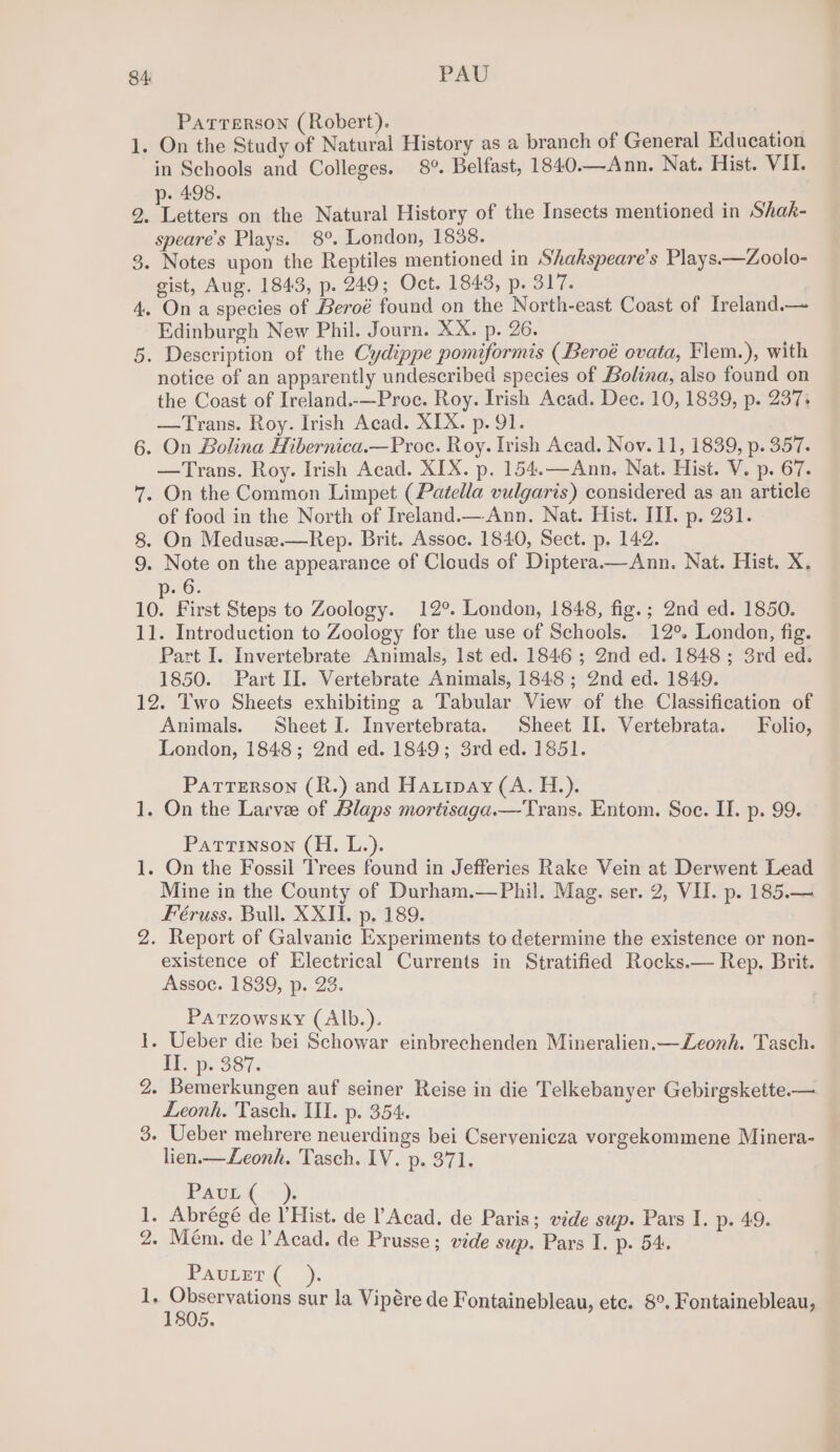 84: PAU PATTERSON (Robert). 1. On the Study of Natural History as a branch of General Education in Schools and Colleges. 8°. Belfast, 1840.—Ann. Nat. Hist. VII. . 498. 2. Léthers on the Natural History of the Insects mentioned in Shak- speare’s Plays. 8°. London, 1838. _ 3. Notes upon the Reptiles mentioned in Shakspeare’s Plays.—Zoolo- gist, Aug. 1843, p. 249; Oct. 1843, p. 317. 4. On a species of Beroé found on the North-east Coast of Treland.— Edinburgh New Phil. Journ. XX. p. 26. 5. Description of the Cydippe pomiformis (Beroé ovata, Flem.), with notice of an apparently undescribed species of Lolina, also found on the Coast of Ireland.-—Proe. Roy. Irish Acad. Dec. 10, 1839, p. 237; —Trans. Roy. Irish Acad. XIX. p. 91. 6. On Bolina Hibernica.—Proc. Roy. Irish Acad. Nov. 11, 1839, p. 357. —Trans. Roy. Irish Acad. XIX. p. 154.—Ann, Nat. Hist. V. p. 67. 7. On the Common Limpet (Patella vulgaris) considered as an article of food in the North of Ireland.— Ann. Nat. Hist. III. p. 231. 8. On Meduse.—Rep. Brit. Assoc. 1840, Sect. p. 142. 9. Note on the appearance of Clouds of Diptera.—Ann. Nat. Hist. X. 6 10. First Steps to Zoology. 12°. London, 1848, fig.; 2nd ed. 1850. 11. Introduction to Zoology for the use of Schools. 12°. London, fig. Part I. Invertebrate Animals, Ist ed. 1846 ; 2nd ed. 1848; 3rd ed. 1850. Part II. Vertebrate Animals, 1848 ; 2nd ed. 1849. 12. Two Sheets exhibiting a Tabular View of the Classification of Animals. Sheet I. Invertebrata. Sheet II. Vertebrata. Folio, London, 1848; 2nd ed. 1849; 3rd ed. 1851. PatTERSON (R.) and Haripay (A. H.). 1. On the Larvee of Blaps mortisaga.—Trans. Entom. Soe. II. p. 99. Partinson (H. L.). 1. On the Fossil Trees found in Jefferies Rake Vein at Derwent Lead Mine in the County of Durham.—Phil. Mag. ser. 2, VII. p. 185.— Féruss. Bull. XXII. p. 189. 2. Report of Galvanic Experiments to determine the existence or non- existence of Electrical Currents in Stratified Rocks.— Rep. Brit. Assoc. 1839, p. 23. Parzowsky (Alb.). - Ueber die bei Schowar einbrechenden Mineralien.—Zeonh. Tasch. Eh p. 387: 2. Bemerkungen auf seiner Reise in die Telkebanyer Gebirgskette.— Leonh. Tasch. II. p. 354. 3. Ueber mehrere neuerdings bei Cservenicza vorgekommene Minera- lien.—Leonh. Tasch. IV. p. 371. — Paue( ya 1. Abréegé de l’Hist. de lAcad. de Paris; vide sup. Pars I. p. 49. 2. Mém. de l’Acad. de Prusse; vide sup. Pars I. p. 54. PauLet ( i, sap eee ens sur la Vipére de Fontainebleau, etc. 8°. Fontainebleau,