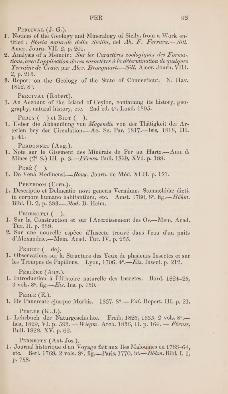 eth — PER ag PERCIVAL (J. G.). titled: Storia naturale della Sicilia, del Ab. F. Ferrara.— Sill. Amer. Journ. VII. 2, p. 201. . Analysis of a Memoir: Sur les Caractéres zoologiques des Forma- tions, avec Vapplication de ces caractéres a la détermination de quelques Terrains de Crate, par Alex. Brongniart.—Sill, Amer. Journ. VIII. 2p: 21a. . Repoit on the Geology of the State of Connecticut. N. Hay. 1842, 8°. Percival (Robert). . An Account of the Island of Ceylon, containing its history, geo- graphy, natural history, ete. 2nd ed. 4°. Lond. 1805. Percy (et Brot ( “). . Ueber die Abhandlung von Magendie von der Thatigkeit der Ar- terien bey der Circulation—Ac. Sc. Par. 1817.-—Isis, 1818, III. p- 41. PERDONNET (Aug.). . Note sur le Gisement des Minérais de Fer au Hartz.—Ann. d. Mines (2° S.) III. p. 3.—Féruss. Bull. 1829, XVI. p. 188. PERE ; - De Vena Medinensii—Roux, Journ. de Méd. XLII. p. 121. PEeREBOOM (Corn.). - Descriptio et Delineatio novi generis Vermium, Stomachide dicti, in corpore humano habitantium, ete. Amst. 1780, 8°. fig.—Bohm. Bibl. Il. 2, p. 383.—Mod. B. Helm. PERENOTTI ( . sur la Couicatten et sur | Accroissement des Os—Mem. Acad. Tur. II. p. 339. — heed ~— a) d’Alexandrie.—Mem. Acad. Tur. IV. p. 255. PERGET ( de). - Observations sur la Structure des Yeux de plusieurs Insectes et sur les Trompes de Papillons. Lyon, 1706, 4°.—Jis. Insect. p. 212. PERIERE (Aug.). . Introduction a |’Histoire naturelle des Insectes. Bord. 1824-25, 3 vols. 8°. fig.—&amp;is. Ins, p. 130. PERLE (E.). - De Pancreate ejusque Morbis. 1837, 8°.— Val. Repert. II. p. 21. PERLEB (K. J.). - Lehrbuch der Naturgeschichte. Freib. 1826, 1835, 2 vols. 8°.— Isis, 1829, VI. p. 593. —Wiegm. Arch. 1836, II. p. 164. — Féruss, Bull. 1828, XV. p. 62. PERNETTY (Ant. Jos.). . Journal historique d’un Voyage fait aux Iles Malouines en 1763-64, ete. Berl. 1769, 2 vols. 8°. fig.—-Paris, 1770, id.—-Lohm. Bibl. I. 1, p. 758.