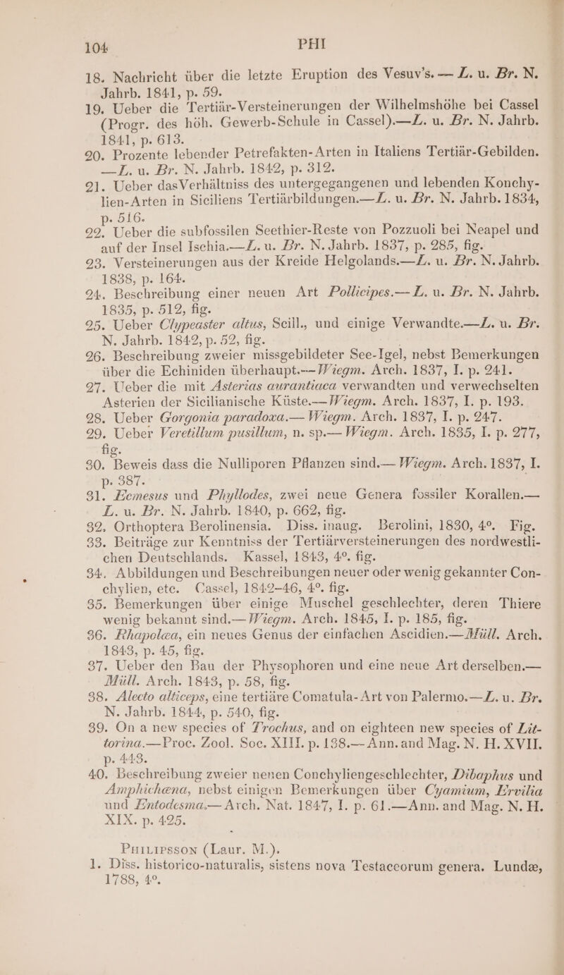 18. Nachricht iiber die letzte Eruption des Vesuv’s. — Z. u. Br. N. Jahrb. 1841, p. 59. 19. Ueber die Tertiir-Versteinerungen der Wilhelmshohe bei Cassel (Progr. des hoh. Gewerb-Schule in Cassel). —Z. u. Br. N. Jahrb. 1841, p. 613. 90. Prozente lebender Petrefakten-Arten in Italiens Tertiar-Gebilden. —_-.u. Br. N. Jahrb. 1842, p. 312. 92]. Ueber dasVerhiltniss des untergegangenen und lebenden Konchy- lien-Arten in Siciliens Tertiarbildungen.—Z. u. Br. N. Jahrb. 1834, . 516. 29. Ueber die subfossilen Seethier-Reste von Pozzuoli bei Neapel und auf der Insel Ischia.—Z. u. Br. N. Jahrb. 1837, p. 285, fig. 93. Versteinerungen aus der Kreide Helgolands.—Z. u. Br. N. Jahrb. 1838, p. 164. 24. Beschreibung einer neuen Art Pollicipes.— LZ. u. Br. N. Jahrb. 1835, p. 512, fig. 25. Ueber Clypeaster altus, Scill., und einige Verwandte.—Z. u. Br. N. Jahrb. 1842, p. 52, fig. . 96. Beschreibung zweier missgebildeter See-Igel, nebst Bemerkungen iiber die Echiniden tiberhaupt.--Viegm. Arch. 1837, I. p. 241. 27, Ueber die mit Asterias aurantiaca verwandten und verwechselten Asterien der Sicilianische Kuste.—Wiegm. Arch. 1837, I. p. 193. 28. Ueber Gorgonia paradoxa.— Wiegm. Arch. 1837, I. p. 2477. 29. Ueber Veretillum pusillum, n. sp.— Wiegm. Arch. 1835, I. p. 277, fig. 30. —— dass die Nulliporen Pflanzen sind.— Wiegm. Arch. 1837, I. cil | gh. Eemesus und Phyllodes, zwei neue Genera fossiler Korallen.— LL. u. Br. N. Jahrb. 1840, p. 662, fig. 32. Orthoptera Berolinensia. Diss. inaug. Berolini, 1830, 4°. Fig. 33. Beitrage zur Kenntniss der Tertiarversteinerungen des nordwestli- chen Deutschlands. Kassel, 1843, 4°. fig. 34, Abbildungen und Beschreibungen neuer oder wenig gekannter Con- chylien, ete. Cassel, 1842-46, 4°. fig. 35. Bemerkungen tiber einige Muschel geschlechter, deren Thiere wenig bekannt sind.— Wiegm. Arch. 1845, I. p. 185, fig. 36. Rhapolea, ein neues Genus der einfachen Ascidien.— Mull. Arch. 1843, p. 45, fig. 37. Ueber den Bau der Physophoren und eine neue Art derselben.— Mill. Arch. 1843, p. 58, fig. 38. Alecto alticeps, cine tertidre Comatula- Art von Palermo.—Z. u. Br. N. Jahrb. 1844, p. 540, fig. 39. On a new species of Trochus, and on eighteen new species of Lit- torina.—Proc. Zool. Soc. XII. p. 138.— Ann. and Mag. N. H. XVII. p- 443. 40. Beschreibung zweier nenen Conchyliengeschlechter, Dibaphus und Amphichena, nebst einigen Bemerkungen tiber Cyamium, Ervilia und #Hntodesma.— Arch. Nat. 1847, I. p. 61.—Ann. and Mag. N. H. XIX. p. 425. Puitipsson (Laur. M.). 1. Diss. historico-naturalis, sistens nova Testaceorum genera. Lunda, 1788, 4.°,