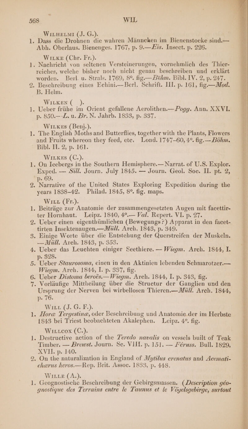 er] food {omc — foul jpoest — WitHemi (J. G.). Abh. Oberlaus. Bienenges. 1767, p. 9.—£%s. Insect. p. 226. Wivxe (Chr. Fr.). reiches, welche bisher noch nicht genau beschreiben und erklart worden. Berl. u. Strals. 1769, 8°. fig —thm. Bibl. IV. 2, p. 247. Beschreibung eines Echini.— Berl. Schrift. II. p. 161, fig—Mod. B. Helm. WILKEN ( p. 850.—-Z. u. Br. N. Jahrb. 1833, p. 337. WiLKkes (Benj.). and Fruits whereon they feed, ete. Lond. 1747-60, 4°. fig.— Bohm. Bibl. TE 2,p. Tél. Wivxes (C.). Exped. — Sil. Journ. July 1845. — Journ. Geol. Soc. II. pt. 2, p- 69. years 1838-42. Philad. 1845, 8°. fig. maps. Witt (Fr.). ter Hornhaut. Leipz. 1840, 4°.— Val. Repert. VI. p. 27. Ueber einen eigenthumlichen (Bewegungs?) Apparat in den facet- tirten Insektenaugen.— Mall. Arch. 1843, p. 349. Einige Worte uber die Entstehung der Querstreifen der Muskeln. — Mill. Arch. 1843, p. 353. Ueber das Leuchten einiger Seethiere. — Wiegm. Arch. 1844, I. O28. Weber Staurosoma, einen in den Aktinien lebenden Schmarotzer.— Wiegm. Arch. 1844, I. p. 337, fig. Ueber Distoma beroés.--Wiegm. Arch. 1844, I. p. 343, fig. Vorlaufige Mittheilung uber die Structur der Ganglien und den Ursprung der Nerven bei wirbellosen Thieren.—Mull. Arch. 1844, p- 76. Winn (J, G:t-). 1843 bei Triest beobachteten Akalephen. Leipz. 4°. fig. Witcox (C.). Timber. — Brewst. Journ. Se. VIII. p. 151. — Féruss. Bull. 1829, XVII. p. 140. cherus heros.—Rep. Brit. Assoc. 1833, p. 448. WILLE (A.). gnostique des Terrains entre le Taunus et le Voyelsgebirge, surtout Sata pete a eat ete y= SB ss laa Nae aa