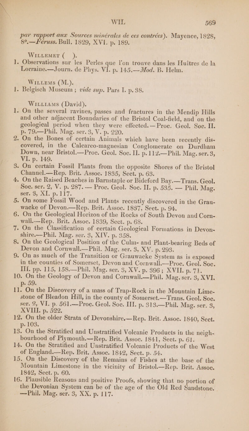 par rapport aux Sources minérales de ces contrées). Mayence, 1828, 8°.—L’éruss. Bull, 1829, XVI. p. 189. WILLEMET (__). -» Observations sur les Perles que l’on trouve dans les Huitres de la Lorraine.—Journ. de Phys. VI. p. 145.—Mod. B. Helm. Wittens (M.). - Belgisch Museum ; vide sup. Pars I. p. 38. hence fee Wirxiams (David). - On the several ravines, passes and fractures in the Mendip Hills and other adjacent Boundaries of the Bristol Coal-field, and on the geological period when they were effected.— Proc. Geol. Soe. II. p- 79.—Phil. Mag. ser. 3, V. p. 220. . On the Bones of certain Animals which have been recently dis- covered, in the Calcareo-magnesian Conglomerate on Durdham Down, near Bristol.—Proc. Geol. Soc. II. p.112.—Phil. Mag. ser. 3, VI. p. 149. - On certain Fossil Plants from the opposite Shores of the Bristol Channel.—Rep. Brit. Assoc. 1835, Sect. p. 63. On the Raised Beaches in Barnstaple or Bideford Bay.—Trans. Geol. Soe. ser. 2, V. p. 287. — Proc. Geol. Soc. II. p. 535. — Phil. Mag. Bem 0, A}. p. 117. On some Fossil Wood and Plants recently discovered in the Grau- wacke of Devon.—Rep. Brit. Assoc. 1837, Sect. p. 94. On the Geological Horizon of the Rocks of South Devon and Corn- wall.—Rep. Brit. Assoc. 1839, Sect. p. 68. On the Classification of certain Geological Formations in Devon- shire.—Phil. Mag. ser. 3, XIV. p. 358. On the Geological Position of the Culm- and Plant-bearing Beds of Devon and Cornwall.—Phil. Mag. ser. 3, XV. p. 293. - On as much of the Transition or Grauwacke System as is exposed in the counties of Somerset, Devon and Cornwall.—Proc. Geol. Soc. IIf. pp. 115, 158.—Phil. Mag. ser. 3, XV. ps 396-5 XVELe pa 7 10. On the Geology of Devon and Cornwall.—Phil. Mag. ser. 3, XVI. ¥ 59. te On the Discovery of a mass of Trap-Rock in the Mountain Lime- stone of Bleadon Hill, in the county of Somerset.—Trans. Geol. Soc. ser. 2, VI. p. 561.—Proe. Geol. Soc. III. p- 313.—Phil. Mag. ser. 3, AVI: p,.522, 12. On the older Strata of Devonshire.—Rep. Brit. Assoc. 1840, Sect. p- 103. 13. On the Stratified and Unstratified Volcanic Products in the neigh- bourhood of Plymouth.—Rep. Brit. Assoc. 1841, Sect. p. 61. 14. On the Stratified and Unstratified Voleanic Products of the West of England.—Rep. Brit. Assoc. 1842, Sect. p. 54. 15. On the Discovery of the Remains of Fishes at the base of the Mountain Limestone in the vicinity of Bristol.—Rep. Brit. Assoc. 1842, Sect. p. 60. 16. Plausible Reasons and positive Proofs, showing that no portion of the Devonian System can be of the age of the Old Red Sandstone. - —Phil. Mag. ser. 3, XX. p. 117. bo = ee OS Se ye ee