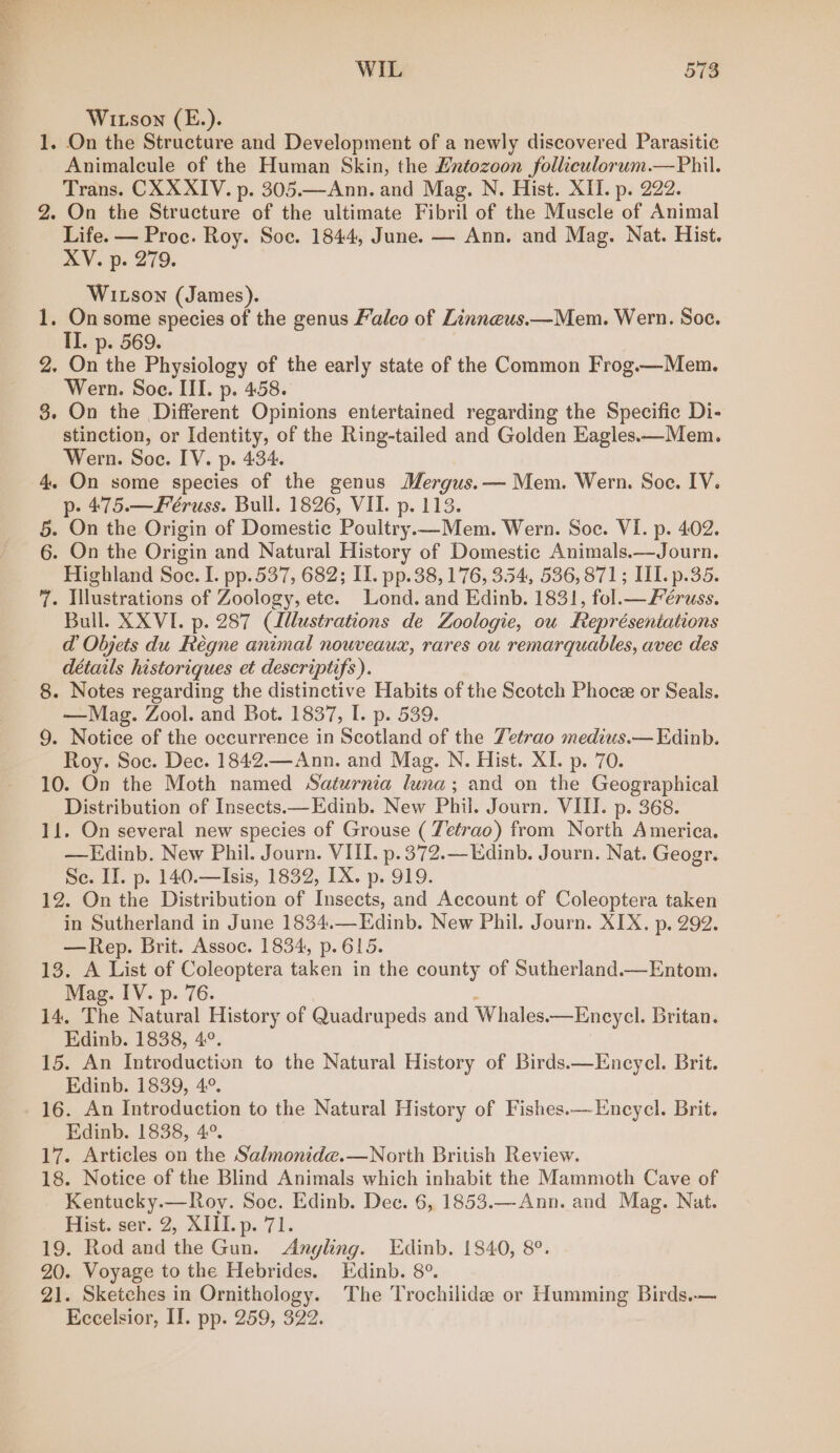 WIL 518 Witson (E.). 1. On the Structure and Development of a newly discovered Parasitic Animalcule of the Human Skin, the Lntozoon folliculorum.—Phil. Trans. CX XXIV. p. 305.—Ann. and Mag. N. Hist. XII. p. 222. 2. On the Structure of the ultimate Fibril of the Muscle of Animal Life. — Proc. Roy. Soe. 1844, June. — Ann. and Mag. Nat. Hist. XV. p. 279. Wixson (James). 1. On some species of the genus Falco of Linneus.—Mem. Wern. Soc. II. p. 569. 2, On the Physiology of the early state of the Common Frog.—Mem. Wern. Soe. III. p. 458. 8. On the Different Opinions entertained regarding the Specific Di- stinction, or Identity, of the Ring-tailed and Golden Eagles.—Mem. Wern. Soe. IV. p. 434. 4. On some species of the genus Mergus.— Mem. Wern. Soe. IV. p- 475.—Feéruss. Bull. 1826, VII. p. 113. 5. On the Origin of Domestic Poultry —Mem. Wern. Soc. VI. p. 402. 6. On the Origin and Natural History of Domestic Animals.—Journ. Highland Soe. I. pp. 537, 682; IL. pp.38, 176, 354, 536,871; II. p.35. 7. Illustrations of Zoology, ete. Lond. and Edinb. 1831, fol.— Féruss. Bull. XXVI. p. 287 (lllustrations de Zoologie, ou Représeniations d Objets du Feégne animal nouveaux, rares ou remarquables, avec des détails historiques et descriptifs). 8. Notes regarding the distinctive Habits of the Scotch Phocee or Seals. —Mag. Zool. and Bot. 1837, I. p. 539. 9. Notice of the occurrence in Scotland of the Tetrao medius.— Edinb. Roy. Soc. Dec. 1842.—Ann. and Mag. N. Hist. XI. p. 70. 10. On the Moth named Saturnia luna; and on the Geographical Distribution of Insects.— Edinb. New Phil. Journ. VIII. p. 368. 11. On several new species of Grouse ( Tetrao) from North America. —KEdinb. New Phil. Journ. VIII. p.372.—LEdinb. Journ. Nat. Geogr. Se. II. p. 140.—Isis, 1832, TX. p. 919. 12. On the Distribution of Insects, and Account of Coleoptera taken in Sutherland in June 1834.—Edinb. New Phil. Journ. XIX. p. 292. —Rep. Brit. Assoc. 1834, p.615. 13. A List of Coleoptera taken in the county of Sutherland.—Entom. Mag. IV. p. 76. 14, The vane History of Quadrupeds and Whales. —Encycl. Britan. Edinb. 1838, 4°. 15. An Introduction to the Natural History of Birds.—Encycl. Brit. Edinb. 1839, 4°. 16. An Introduction to the Natural History of Fishes.—-Encycl. Brit. Edinb. 1838, 4°. 17. Articles on the Salmonide.—North British Review. 18. Notice of the Blind Animals which inhabit the Mammoth Cave of Kentucky.—Roy. Soc. Edinb. Dec. 6, 1853.—Ann. and Mag. Nat. Hist. ser. 2, XIII. p. 71. 19. Rod and the Gun. Angling. Edinb. 1840, 8°. 20. Voyage to the Hebrides. Edinb. 8°. 21. Sketches in Ornithology. The Trochilidz or Humming Birds.—