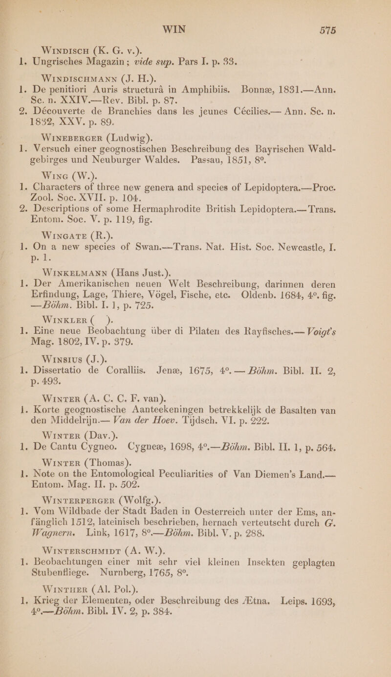 ie fom oy best WIN 575 Winopiscu (K. G. v.). WINDISCHMANN (J. H.). Sc. n. XXIV.—Rev. Bibi. p. 87. 1832, XXV. p. 89. WINEBERGER (Ludwig). gebirges und Neuburger Waldes. Passau, 1851, 8°. Wine (W.). Zool. Soc. XVII. p. 104. Entom. Soc. V. p. 119, fig. WinGaATE (R.). ps i. WINKELMANN (Hans Just.). Erfindung, Lage, Thiere, Vogel, Fische, ete. Oldenb. 1684, 4°. fig. —Bohm. Bibl. I. 1, p. 725. WINKLER (_). Mag. 1802, IV. p. 379. Winsius (J.). p. 493. Winter (A. C. C. F. van). den Middelrijn.— Van der Hoev. Tijdsch. VI. p. 222. WINTER (Day.). WinTER (Thomas). Entom. Mag. II. p. 502. WINTERPERGER (Wolfg.). fanglich 1512, lateinisch beschrieben, hernach verteutscht durch G. Wagnern. Link, 1617, 8°— Bohm. Bibl. V. p. 288. WINTERSCHMIDT (A. W.). Stubenfliege. Nurnberg, 1765, 8°. WInTHER (Al. Pol.). Krieg der Elementen, oder Beschreibung des /Etna. Leips. 1693,