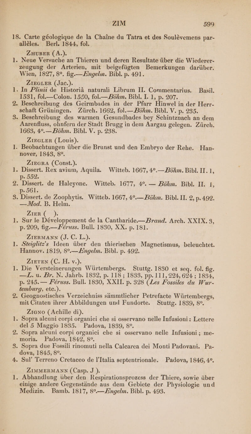 S99 BbOs ae poe! id - oo 8 alleles. Berl. 1844, fol. ZHUBER (A.). Neue Versuche an Thieren und deren Resultate tiber die Wiederer- zeugung der Arterien, mit beigefiigten Bemerkungen dariiber. Wien, 1827, 8°. fig.—EHngelm. Bibl. p. 491. ZIEGLER (Jac.). | 1531, fol.—Colon. 1550, fol—_ Bohm. Bibl. I. 1, p. 207. schaft Griningen. Ziirch. 1662, fol.—Bohm. Bibl. V. p. 235. Aarenfluss, ohnfern der Stadt Brugg in dem Aargau gelegen. Ziirch. 1663, 4°.— Bohm. Bibl. V. p. 238. ZIEGLER (Louis). nover, 1843, 8°. ZiEGRA (Const. ). p-oo2. - Dissert. de Halcyone. Witteb. 1677, 4°. — Bohm. Bibl. II. 1, p- 561. —Mod. B. Helm. ZIER ( p. 209, fig —Féruss. Bull. 1830, XX. p. 181. ZIERMANN (J. C. L.). Hannov. 1819, 8°.—ngelm. Bibl. p. 492. ZiETEN (C. H. v.). —L.u. Br. N. Jahrb. 1832, p. 118 ; 1833, pp. 111, 224, 624; 1834, p- 245.— Feéruss. Bull. 1830, XXII. p. 328 (Les Fossiles du Wur- temburg, etc.). mit Citaten ihrer Abbildungen und Fundorte. Stuttg. 1839, 8°. Zieno (Achille di). del 5 Maggio 1835. Padova, 1839, 8°. moria. Padova, 1842, 8°. dova, 1845, 8°. ZIMMERMANN (Casp. J ). einige andere Gegenstande aus dem Gebiete der Physiologie und Medizin. Bamb. 1817, 8°.—ngelm. Bibl. p. 493.