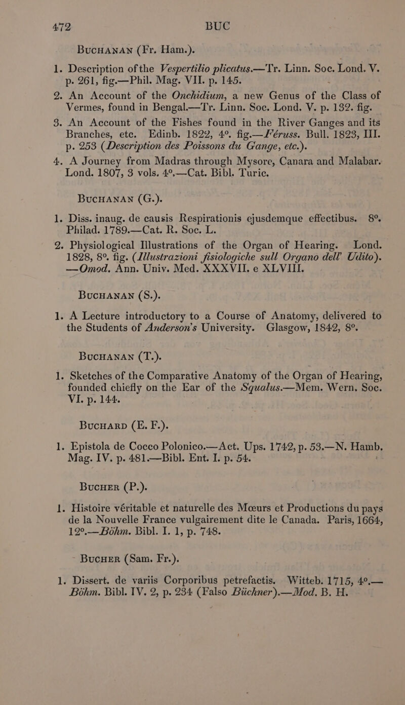 l. i peat —— — Bucuanan (Fr. Ham.). Description of the Vespertilio plicatus.—Tr. Linn. Soe. Lond. V. p- 261, fig —Phil. Mag. VII. p. 145. An Account of the Onchidium, a new Genus of Hf Class of Vermes, found in Bengal.—Tr. Linn. Soc. Lond. V. p. 132. fig. An Account of the Fishes found in the River Ganges and its Branches, etc. Edinb. 1822, 4°. fig.—J’éruss. Bull. 1823, III. p. 253 (Description des Poissons du G'ange, etc.). A Journey from Madras through Mysore, Canara and Malabar. Lond. 1807, 3 vols. 4°,—Cat. Bibl. Turic. BucHanan (G.). Philad. 1789.—Cat. R. Soe. L Physiological Illustrations of the Organ of Hearing. Lond. 1828, 8°. fig. (Lllustrazioni fisiologiche sull Organo dell’ Udito). —Omod. Ann. Univ. Med. XXXVII. e XLVIIL. BucHANnAN (S.). the Students of Anderson's University. Glasgow, 1842, 8°. BucHanan (T.). founded chiefly on the Ear of the Squalus——Mem. Wern. Soc. VI. p. 144. Bucuarp (E. F.). Mag. IV. p. 481.—Bibl. Ent. I. p. 54. BucuHer (P.). de la Nouvelle France vulgairement dite le Canada. Paris, 1664, 12°.—Bohm. Bibl. I. 1, p. 748. BucueEr (Sam. Fr.).