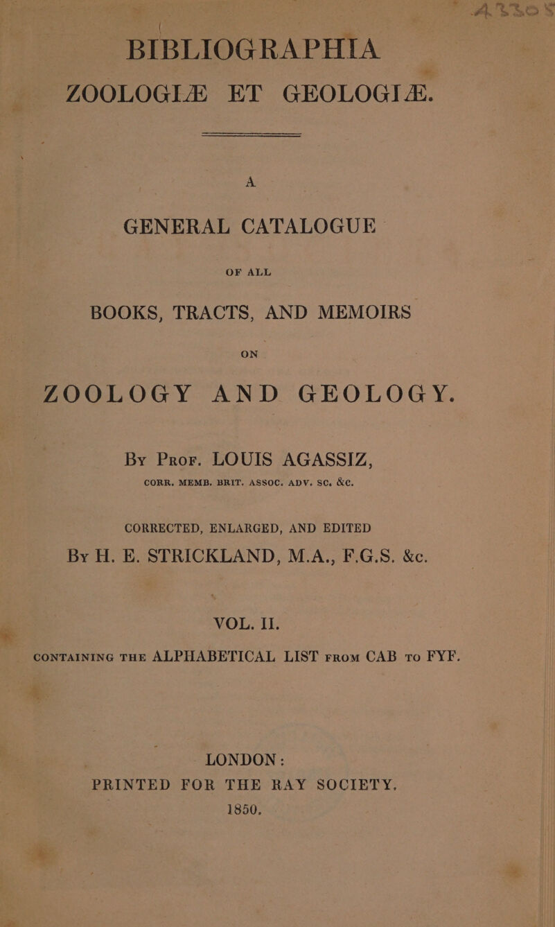 ¥ ‘ . BIBLIOGRAPHIA ZOOLOGLE ET GEOLOGI-. A GENERAL CATALOGUE BOOKS, TRACTS, AND MEMOIRS: ON | ZOOLOGY AND GEOLOGY. By Pror. LOUIS AGASSIZ, CORR. MEMB. BRIT. ASSOC. ADV. SC. &amp;c. CORRECTED, ENLARGED, AND EDITED By H. E. STRICKLAND, M.A., F.G.S. &amp;c. . VOL, II. | LONDON: PRINTED FOR THE RAY SOCIETY. 1850. ‘i