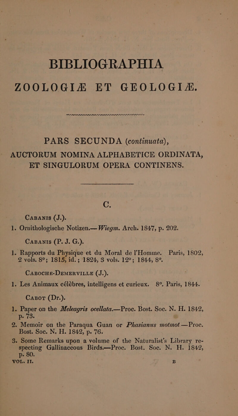 BIBLIOGRAPHIA ZOOLOGIA ET GEOLOGIA. PARS SECUNDA (continuata), AUCTORUM NOMINA ALPHABETICE ORDINATA, ET SINGULORUM OPERA CONTINENS. C. Casanis (J.). 1. Ornithologische Notizen.— Wiegm. Arch. 1847, p. 202. Cazanis (P. J. G.). 1. Rapports du Physique et du Moral de lHomme. Paris, 1802, 2 vols. 8°; 1815, id. ; 1824, 3 vols. 12°; 1844, 8° CaABocHEe-DEMERVILLE (J.). 1. Les Animaux célébres, intelligens et curieux. 8°. Paris, 1844. Cazot (Dr.). 1. Paper on the Meleagris ocellata.—Proc. Bost. Soc. N. H. 1842, p. 73. 2. Memoir on the Paraqua Guan or Phasianus motmot —Proc. Bost. Soc. N. H. 1842, p. 76. 3. Some Remarks upon a volume of the Naturalist’s Library re- specting Gallinaceous Birds.—Proc. Bost. Soc. N. H. 1842, p- 80.