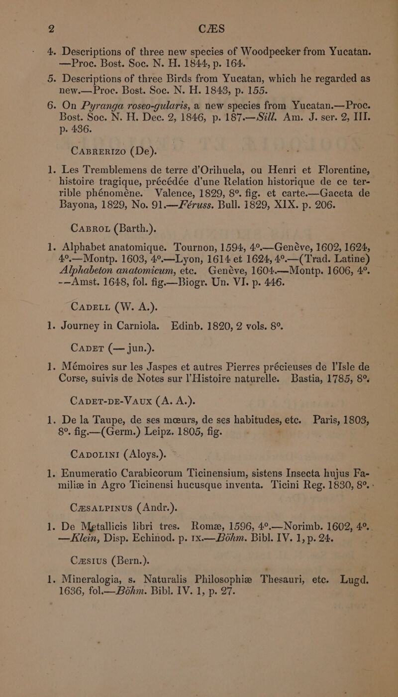 raat pod h— i po Peed pas —Proc. Bost. Soc. N. H. 1844, p. 164. - Descriptions of three Birds from Yucatan, which he regarded as new.—Proc. Bost. Soc. N. H. 1843, p. 155. - On Pyranga roseo-gularis, a new species from Yucatan.— Proc. Bost. Soc. N. H. Dee. 2, 1846, p. 187.—Szll. Am. J. ser. 2, III. p- 436. Caprerizo (De). . Les Tremblemens de terre d’Orihuela, ou Henri et Florentine, histoire tragique, précédée d’une Relation historique de ce ter- rible phénoméne. Valence, 1829, 8°. fig. et carte.—Gaceta de Bayona, 1829, No. 91.—F’éruss. Bull. 1829, XIX. p. 206. Caro (Barth.). . Alphabet anatomique. Tournon, 1594, 4°.—Genéve, 1602, 1624, 4°.—Montp. 1603, 4°.—Lyon, 1614 et 1624, 4°.—(Trad. Latine) Alphabeton anatomicum, etc. Genéve, 1604.—Montp. 1606, 4°. -—Amst. 1648, fol. fig —Biogr. Un. VI. p. 446. CADELL (W. A.). . Journey in Carniola. Edinb. 1820, 2 vols. 8°. CapET (— jun.). . Mémoires sur les Jaspes et autres Pierres précieuses de l’Isle de Corse, suivis de Notes sur l’Histoire naturelle. Bastia, 1785, 8° CADET-DE-VAux (A. A.). . De la Taupe, de ses meeurs, de ses habitudes, etc. Paris, 1803, 8°. fig. —(Germ.) Leipz. 1805, fig. | Capo.ini (Aloys.). . Enumeratio Carabicorum Ticinensium, sistens Insecta hujus Fa- — milize in Agro Ticinensi hucusque inventa. Ticini Reg. 1830, 8°. : Camsapinus (Andr.). . De Metallicis libri tres. Rome, 1596, 4°,.—Norimb. 1602, 40, —AKlein, Disp. Echinod. p. 1x.—Bohm. Bibl. IV. 1, p. 24. Casius (Bern.). . Mineralogia, s. Naturalis Philosophia Thesauri, etc. Lugd. 1636, fol— Bohm. Bibi. IV. 1, p. 27.