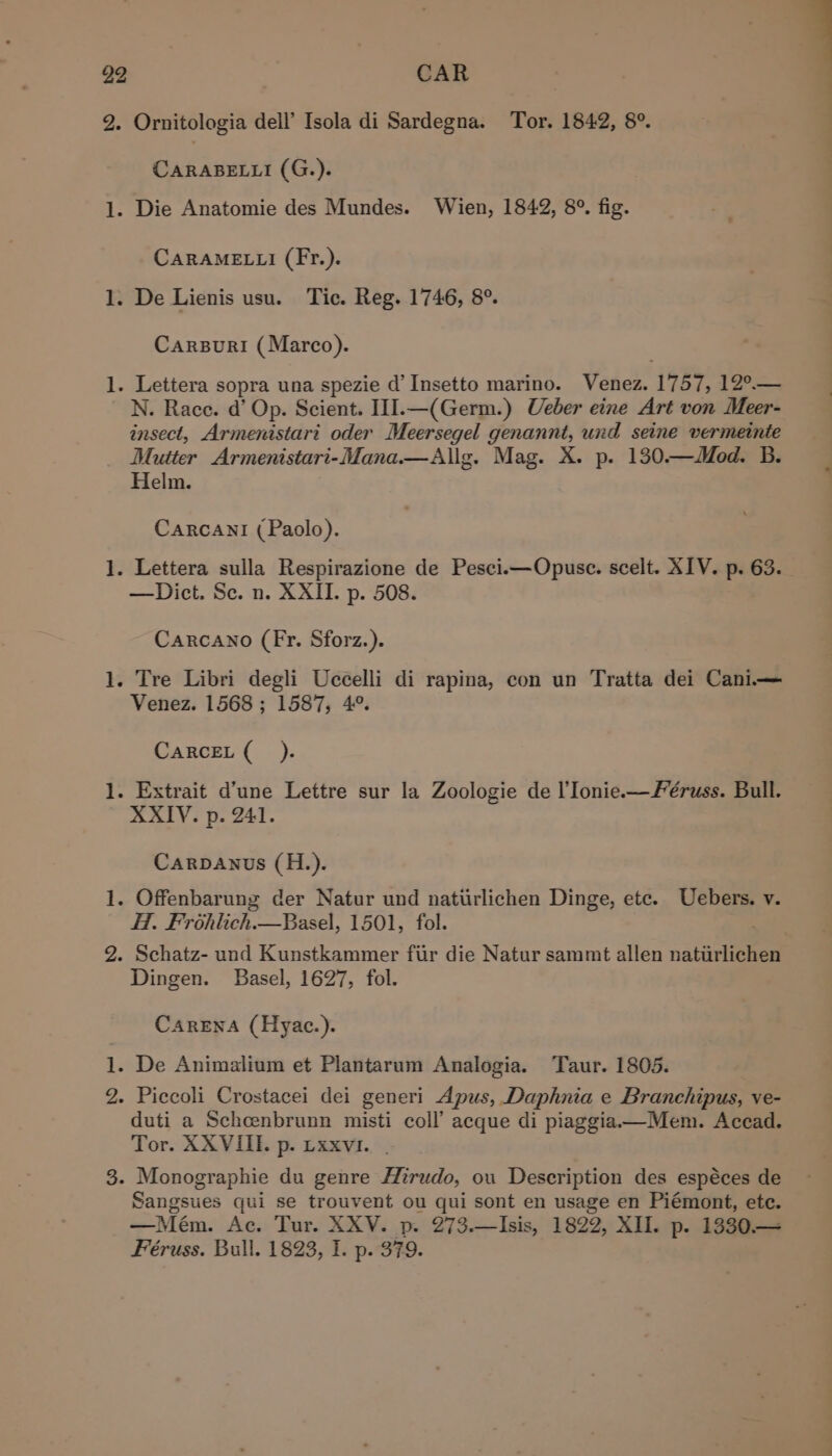 _ ml fowed foot pool bo CAR CARABELLI (G.). CARAMELLI (Fr.). CarsBuri (Marco). N. Race. d’ Op. Scient. III.—(Germ.) Ueber eine Art von Meer- insect, Armenistari oder Meersegel genannt, und seine vermeinie Mutter Armenistari-Mana.—aAllg. Mag. X. p. 130.—WMod. B. Helm. Carcanl (Paolo). —Dict. Se. n. XXII. p. 508. Carcano (Fr. Sforz.). Venez. 1568; 1587, 4°. CARCEL (_ ). XXIV. p. 241. Carpanus (H.). Hf. Frohlich. Basel, 1501, fol. Dingen. Basel, 1627, fol. CareEna (Hyac.). duti a Schcenbrunn misti coll’ acque di piaggia——Mem. Accad. Tor. XXVIII. p. Lxxvi. Sangsues qui se trouvent ou qui sont en usage en Piémont, ete. —Meém. Ac. Tur. XXV. p. 273.—Isis, 1822, XII. p. 1330.—