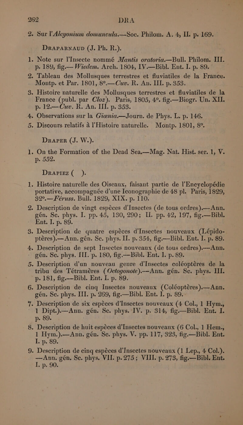 bo fot Draparnaup (J. Ph. R.). . Note sur l’Insecte nommé Mantis oratoria.—Bull. Philom. III. p- 189, fig. — Wiedem. Arch. 1804, IV.—Bibl. Ent. I. p. 89. - Tableau des Mollusques terrestres et fluviatiles de la France. Montp. et Par. 1801, 8°.—Cuv. R. An. IL. p. 353. France (publ. par Cloz). Paris, 1805, 4°. fig —Biogr. Un. XII. p- 12.—Cuv. R. An. III. p. 353. Observations sur la Gtenia.—Journ. de Phys. L. p. 146. Drarer (J. W.). p- 552. Drarizz(_). portative, accompagnée d’une Iconographie de 48 pl. Paris, 1829, 32°.—Féruss. Bull. 1829, XIX. p. 110. gén. Se. phys. I. pp. 45, 130, 290; IL. pp. 42, 197, fig.—Bibl. Ent. I. p. 89. ptéres).— Ann. gén. Se. phys. II. p. 354, fig —Bibl. Ent. I. p. 89. gén. Se. phys. III. p. 180, fig.—Bibl. Ent. I. p. 89. tribu des Tétraméres ( Octogonote).—Ann. gén. Se, phys. III. p- 181, fig.-—Bibl. Ent. I. p. 89. gén. Se. phys. IIT. p. 269, fig.—Bibl. Ent. I. p. 89. 1 Dipt.).—Ann. gén. Se. phys. IV. p. 314, fig—Bibl. Ent. I. p- 89. 1 Hym.).—Ann. gén. Se. phys. V. pp. 117, 323, fig.—Bibl. Ent. I. p. 89. —Ann. gén, Se. phys. VII. p.275; VIII. p. 273, fig. —Bibl. Ent. L-p,.90.