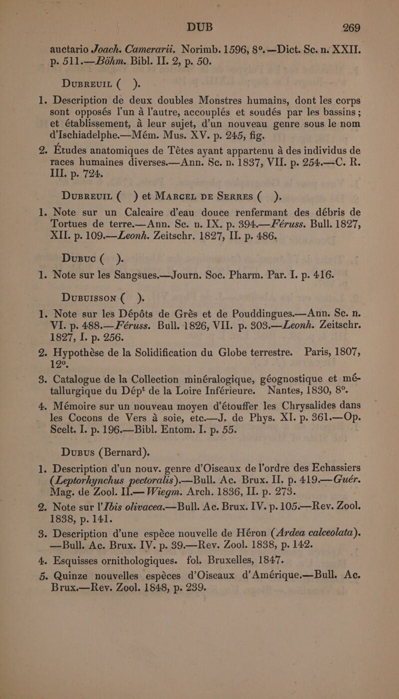 auctario Joach. Camerarit. Norimb. 1596, 8°.—Dict. Sc. n. XXII. p. 511.—Bohm. Bibl. II. 2, p. 50. DvusREvIL (_). 1. Description de deux doubles Monstres humains, dont les corps sont opposés l'un a l’autre, accouplés et soudés par les bassins ; et établissement, a leur sujet, d’un nouveau genre sous le nom d’Ischiadelphe.—Mém. Mus. XV. p. 245, fig. 2. Etudes anatomiques de Tétes ayant appartenu a des individus de races humaines diverses.x—Ann. Sc. n. 1837, VII. p. 254.—C. R. Ill. p. 724. Dusrevit ( ) et Marcen pe Serres (_ ). 1. Note sur un Calcaire d’eau douce renfermant des débris de Tortues de terre.—Ann. Se. n. IX. p. 394.—Féruss. Bull. 1827, XII. p. 109.—Leonh. Zeitschr. 1827, I. p. 486. Dvusuc (_). 1. Note sur les Sangsues.—Journ. Soc. Pharm. Par. I. p. 416. Dvusvuisson (_ ). 1. Note sur les Dépéts de Grés et de Pouddingues.—Ann. Sc. n. VI. p. 488.—Féruss. Bull. 1826, VII. p. 303.—Leonh. Zeitschr. 1827, I. p. 256. 2. Hypothése de la Solidification du Globe terrestre. Paris, 1807, 12. 3. Catalogue de la Collection minéralogique, géognostique et mé- tallurgique du Dépt de la Loire Inférieure. Nantes, 1830, 8°. 4, Mémoire sur un nouveau moyen d’étouffer les Chrysalides dans les Cocons de Vers a soie, etc.—J. de Phys. XI. p. 361.—Op. Scelt. I. p. 196.—Bibl. Entom. I. p. 55. Dvusus (Bernard). 1. Description d’un nouv. genre d’Oiseaux de l’ordre des Echassiers (Leptorhynchus pectoralis).—Bull. Ac. Brux. I. p. 419.— Guér. Mag. de Zool. Il.— Wiegm. Arch. 1836, I. p. 273. 2. Note sur I’Jbis olivacea.—Bull. Ac. Brux. IV. p. 105.—Rev. Zool. 1838, p. 141. 3. Description d’une espéce nouvelle de Héron (Ardea calceolata). —Bull. Ac. Brux. IV. p. 39.—Rev. Zool. 1838, p. 142. 4. Esquisses ornithologiques. fol. Bruxelles, 1847. 5. Quinze nouvelles espéces d’Oiseaux d’Amérique.—Bull. Ac. Brux.—Rey. Zool. 1848, p. 239.