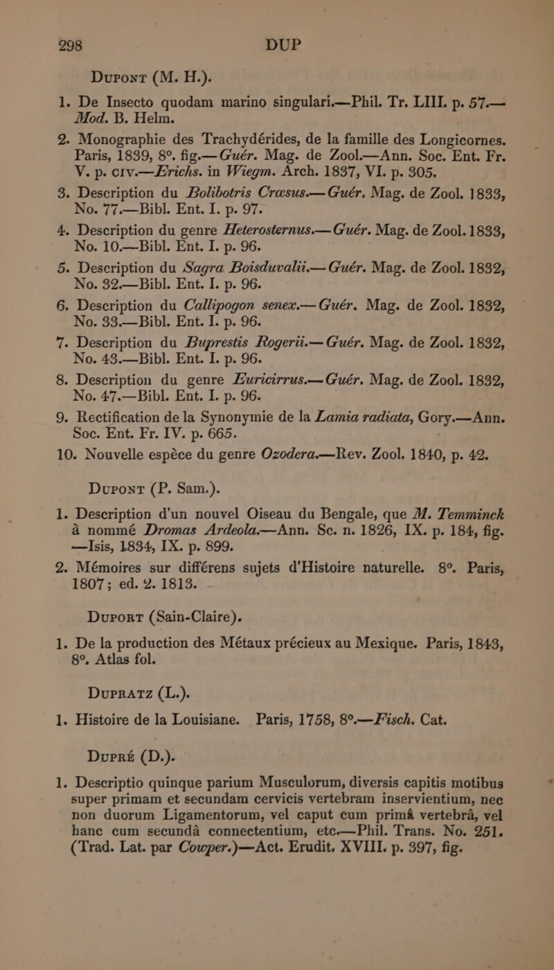 Dupont (M. H.). - De Insecto quodam marino singulari—Phil. Tr. LILI. p. 57.— Mod. B. Helm. 2. Monographie des Trachydérides, de la famille des Longicornes. Paris, 1839, 8°. fig —Guér. Mag. de Zool.—Ann. Soc. Ent. Fr. V. p. crv.—Erichs. in Wiegm. Arch. 1837, VI. p. 305. 3. Description du Bolibotris Crasus.—Guér. Mag. de Zool. 1833, No. 7¢-—DiblL Ent. if p- 97. 4. Description du genre Heterosternus.— Guér. Mag. de Zool. 1833, No. 10.—Bibl. Ent. I. p. 96. 5. Description du Sagra Boisduvalii.— Guér. Mag. de Zool. 1832, No. 32.—Bibl. Ent. I. p. 96. 6. Description du Callipogon senex.— Guér. Mag. de Zool. 1832, No. 33.—Bibl. Ent. I. p. 96. 7. Description du Buprestis Rogerii.— Guér. Mag. de Zool. 1832, No. 43.—Bibl. Ent. I. p. 96. 8. Description du genre Euricirrus.—Guér. Mag. de Zool. 1832, No. 47.—Bibl. Ent. I. p. 96. 9. Rectification de la Synonymie de la Lamia radiata, Gory.—Ann. Soc. Ent. Fr. IV. p. 665. 10. Nouvelle espéce du genre Ozodera.—Rev. Zool. 1840, p. 42. pat Dupont (P. Sam.). . Description d’un nouvel Oiseau du Bengale, que M@. Temminck a nommé Dromas Ardeola——Ann. Sc. n. 1826, IX. p. 184, fig. —lIsis, 1834, IX. p. 899. 2. Mémoires sur différens sujets d'Histoire naturelle. 8°. Paris, 1807; ed. 2. 1813. - ~_ Durort (Sain-Claire). - De la production des Métaux précieux au Mexique. Paris, 1843, 8°, Atlas fol. _ Dupratz (L.). . Histoire de la Louisiane. Paris, 1758, 8°.—F isch. Cat. fee Dupré (D.). Descriptio quinque parium Musculorum, diversis capitis motibus super primam et secundam cervicis vertebram inservientium, nec non duorum Ligamentorum, vel caput cum prima vertebra, vel hane cum secunda connectentium, etc-—Phil. Trans. No. 251. (Trad. Lat. par Cowper.)—Act. Erudit. XVIII. p. 397, fig. ht e