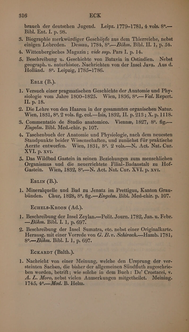 brauch der deutschen Jugend. Leipz. 1779-1781, 4 vols. 8°.— Bibl. Ent. I. p. 98. | 3. Biographie merkwurdiger Geschopfe aus dem Thierreiche, nebst einigen Lobreden. Dessau, 1784, 8°.—.Bohm. Bibl. II. 1, p. 54. 4, Wittenbergisches Magazin ; wde sup. Pars I. p. 14. 5. Beschreibung u. Geschichte von Batavia in Ostindien. Nebst geograph. u. naturhistor. Nachrichten von der Insel Java. Aus d. Holland. 8°. Leipzig, 1785-1786. EBLE (B.). 1. Versuch einer pragmatischen Geschichte der Anatomie und Phy- siologie vom Jahre 1800-1825. Wien, 1836, 8°.— Val. Repert. II. p. 18. 2. Die Lehre von den Haaren in der gesammten organischen Natur. Wien, 1831, 8°. 2 vols. fig. col.—Isis, 1832, II. p. 213; X. p. 1118. 3. Commentatio de Studio anatomico. Vienne, 1827, 8°. fig.— Eingelm. Bibl. Med.-chir. p. 107. 4, Taschenbuch der Anatomie und Physiologie, nach dem neuesten Standpunkte beider Wissenschaften, und zunachst fur praktische Aerzte entworfen. Wien, 1831, 8°. 2 vols—N. Act. Nat. Cur. XVI. p. Xvi. 5. Das Wildbad Gastein in seinen Beziehungen zum menschlichen Organismus und die neuerrichtete Filial-Badanstalt zu Hof- Gastein. Wien, 1832, 8°.—N. Act. Nat. Cur. XVI. p. xvi. EBLIn (B.). 1. Mineralquelle und Bad zu Jenatz im Prettigau, Kanton Grau- binden. Chur, 1828, 8°. fig.—Hngelm. Bibl. Med-chir. p. 107. EcueELs-Kroon (Ad.). 1. Beschreibung der Insel Zeylan.—Polit. Journ. 1782, Jan. u. Febr. — Bohm. Bibl. I. 1, p. 697. 2. Beschreibung der Insel Sumatra, etc. nebst einer Originalkarte. Herausg. mit einer Vorrede von G. B.v. Schirach.—Hamb. 1781, 8°.— Bohm. Bibl. I. 1, p. 697. EckarpT (Balth.). 1. Nachricht von einer Meinung, welche den Ursprung der ver- steinten Sachen, die bisher der allgemeinen Siindfluth zugeschrie- ben worden, betrift; wie solche in dem Buch: De’ Crostacei, v. A. L. Moro, nebst vielen Anmerkungen mitgetheilet. Meining. 1745, 4°.—Mod. B. Helm.