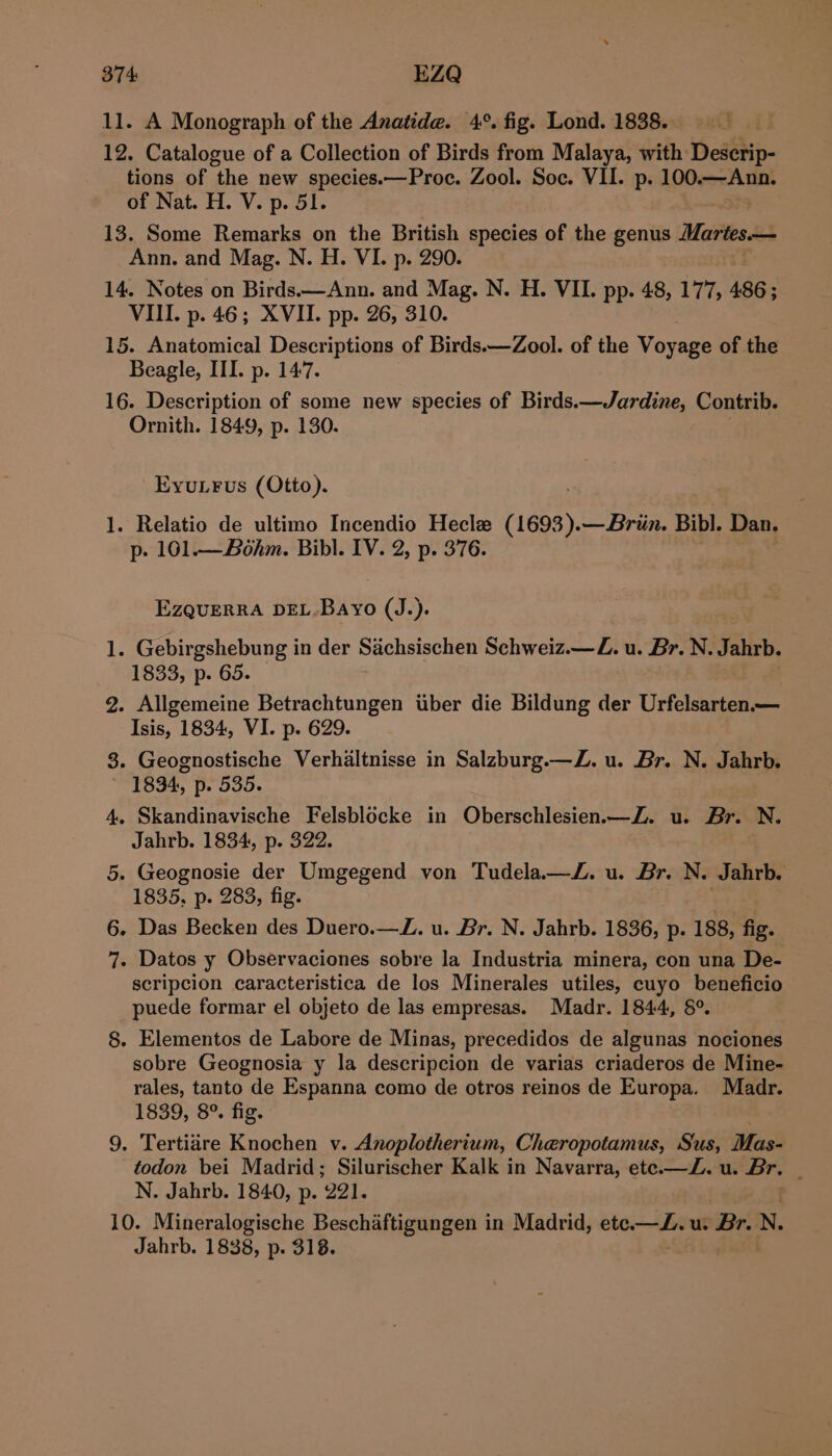 11. A Monograph of the Anatide. 4°. fig. Lond. 1838. 12. Catalogue of a Collection of Birds from Malaya, with Descrip- tions of the new species.—Proc. Zool. Soc. VII. p. 100. Ann. of Nat. H. V. p. 51. 13. Some Remarks on the British species of the genus Martes— Ann. and Mag. N. H. VI. p. 290. 14. Notes on Birds—Ann. and Mag. N. H. VII. pp. 48, 177, 486 ; VIII. p. 46; XVII. pp. 26, 310. 15. Anatomical Descriptions of Birds.—Zool. of the Varese of. the Beagle, III. p. 147. 16. Description of some new species of Birds.—Jardine, Contrib. Ornith. 1849, p. 130. EyuLrFus (Otto). 1. Relatio de ultimo Incendio Hecle hese —Briin. Bibl. Dan, p- 101.— Bohm. Bibl. IV. 2, p. 376. EZQUERRA DEL. ee (J.). 1. Gebirgshebung in der Sachsischen Schweiz.—Z. u. Br. N. Jahrb. 1833, p. 65. 2. Allgemeine Betrachtungen tiber die Bildung der Urfelsarten.— Isis, 1834, VI. p. 629. 8. Geognostische Verhaltnisse in Salzburg.—Z. u. Br. N. Jahrb. 1834, p. 535. 4. Skandinavische Felsblocke in Oberschlesien.—Z. u. Br. N. Jahrb. 1834, p. 322. 5. Geognosie der Umgegend von Tudela—JZ. u. Br. N. Jahrb. 1835. p. 283, fig. 6. Das Becken des Duero.—JZ. u. Br. N. Jahrb. 1836, p. 188, fig. 7. Datos y Observaciones sobre la Industria minera, con una De- scripcion caracteristica de los Minerales utiles, cuyo beneficio puede formar el objeto de las empresas. Madr. 1844, &amp;°. 8. Elementos de Labore de Minas, precedidos de algunas nociones sobre Geognosia y la descripcion de varias criaderos de Mine- rales, tanto de Espanna como de otros reinos de Europa. Madr. 1839, 8°. fig. 9. Tertiire Knochen v. Anoplotherium, Cheropotamus, Sus, Mas- todon bei Madrid; Silurischer Kalk in Navarra, ete.—Z. u. Br. . N. Jahrb. 1840, p. 291, 10. Mineralogische Beschaftigungen in Madrid, ete.—Z. u. Br. N Jahrb. 1838, p. 318.