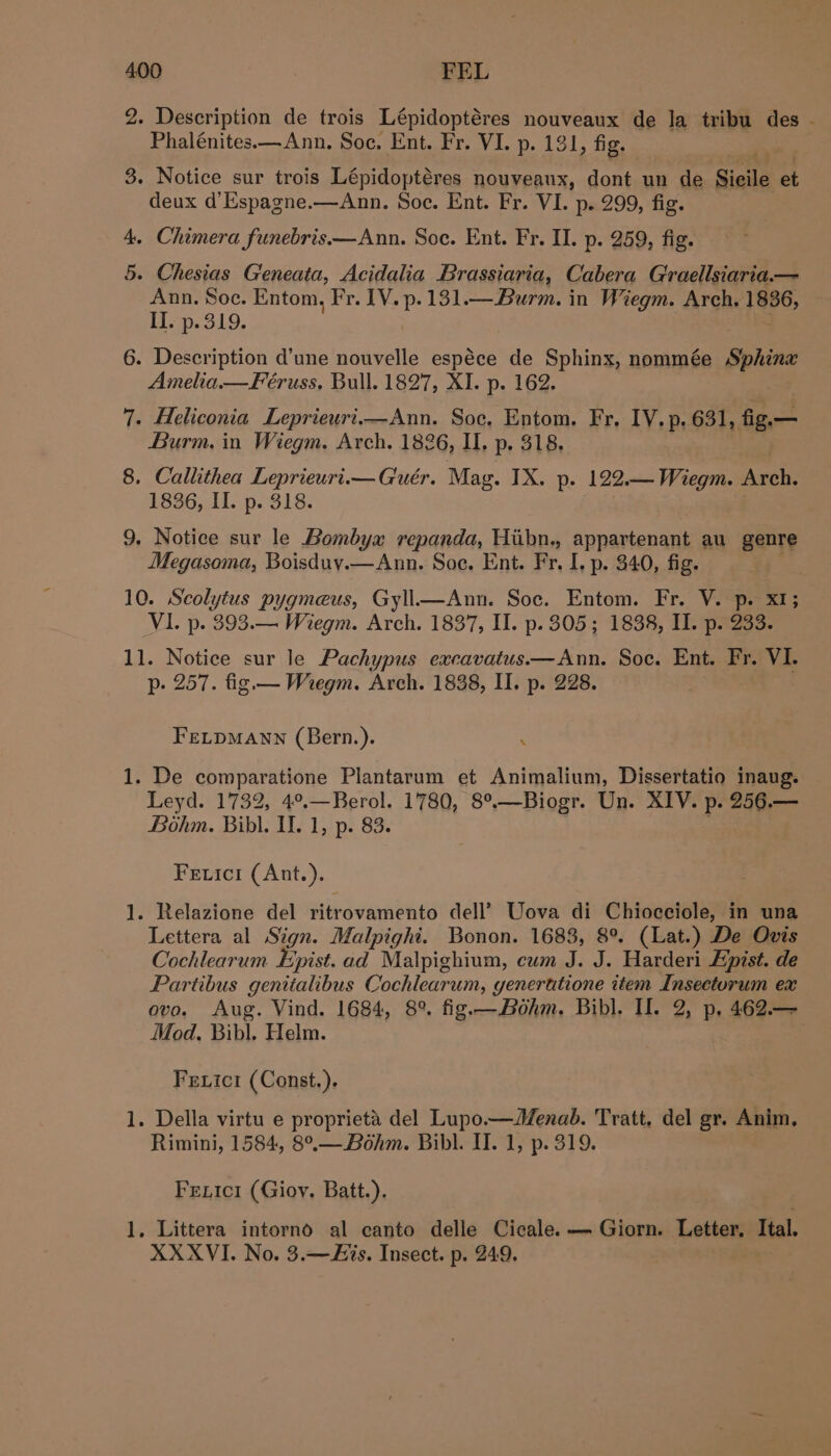 2. Description de trois Lépidoptéres nouveaux de la tribu des . Phalénites.—Ann, Soc. Ent. Fr. VI. p. 131, fig. 3. Notice sur trois Lépidoptéres nouveaux, dont un de Sicile et deux d’Espagne.—Ann. Soe. Ent. Fr. VI. p. 299, fig. 4. Chimera funebris—Ann. Soc. Ent. Fr. II. p. 259, fig. 5. Chesias G'eneata, Acidalia Brassiaria, Cabera Graellsiaria.— Ann. Soc. Entom, Fr. IV. p.131 — Burm. in Wiegm. Arch. 1836, I. p.319. : 6. Description d’une nouvelle espéce de Sphinx, nommée wert Amelia —Feéruss. Bull. 1827, XI. p. 162. 7. Heliconia Leprieuri.—Ann. Soc. Entom. Fr, IV. p. 631, fie— Burm. in Wiegm. Arch. 1826, I, p, 318, 8. Callithea Leprieurt.—Guér. Mag. IX. p. 122.— Wiegm. Arche 1836, II. p. 318. 9. Notice sur le Bombyx repanda, Hiibn., appartenant au genre Megasoma, Boisduy.—Ann. Soe. Ent. Fr, I, p. 340, fig. 10. Scolytus pygmeus, Gyll—Ann. Soc. Entom. Fr. V. p. x1; VI. p. 393.— Wiegm. Arch. 1837, II. p. 305; 1838, II. p. 233. 11. Notice sur le Pachypus excavatus——Ann. Soc. Ent. Fr, VI. p- 257. fig.— Wregm. Arch. 1838, II. p. 228. FELDMANN (Bern.). ; 1. De comparatione Plantarum et Animalium, Dissertatio inaug. Leyd. 1732, 4°.—Berol. 1780, 8°.—Biogr. Un. XIV. p. 256.— Bohm. Bibl. Il. 1, p. 83. Fetici (Ant.). . Relazione del ritrovamento dell’ Uova di Chiocciole, in una Lettera al Sign. Malpighi. Bonon. 1688, 8°. (Lat.) De Ovis Cochlearum Epist. ad Malpighium, cum J. J. Harderi Epist. de Partibus genitalibus Cochlearum, generutione item Insectorum ex ovo. Aug. Vind. 1684, 8°. fig.—Bohm. Bibl. I. 2, p. 462.— Mod. Bibl. Helm. Ieee) Fexici (Const.). pad . Della virtu e proprieta del Lupo—Menab. Tratt, del gr. Anim. Rimini, 1584, 8°.— Bohm. Bibl. II. 1, p. 319. Fextci (Gioy, Batt.). 1. Littera intorno al canto delle Cicale. — Giorn. Letter. Ital. XXXVI. No. 3.—Fis. Insect. p. 249.