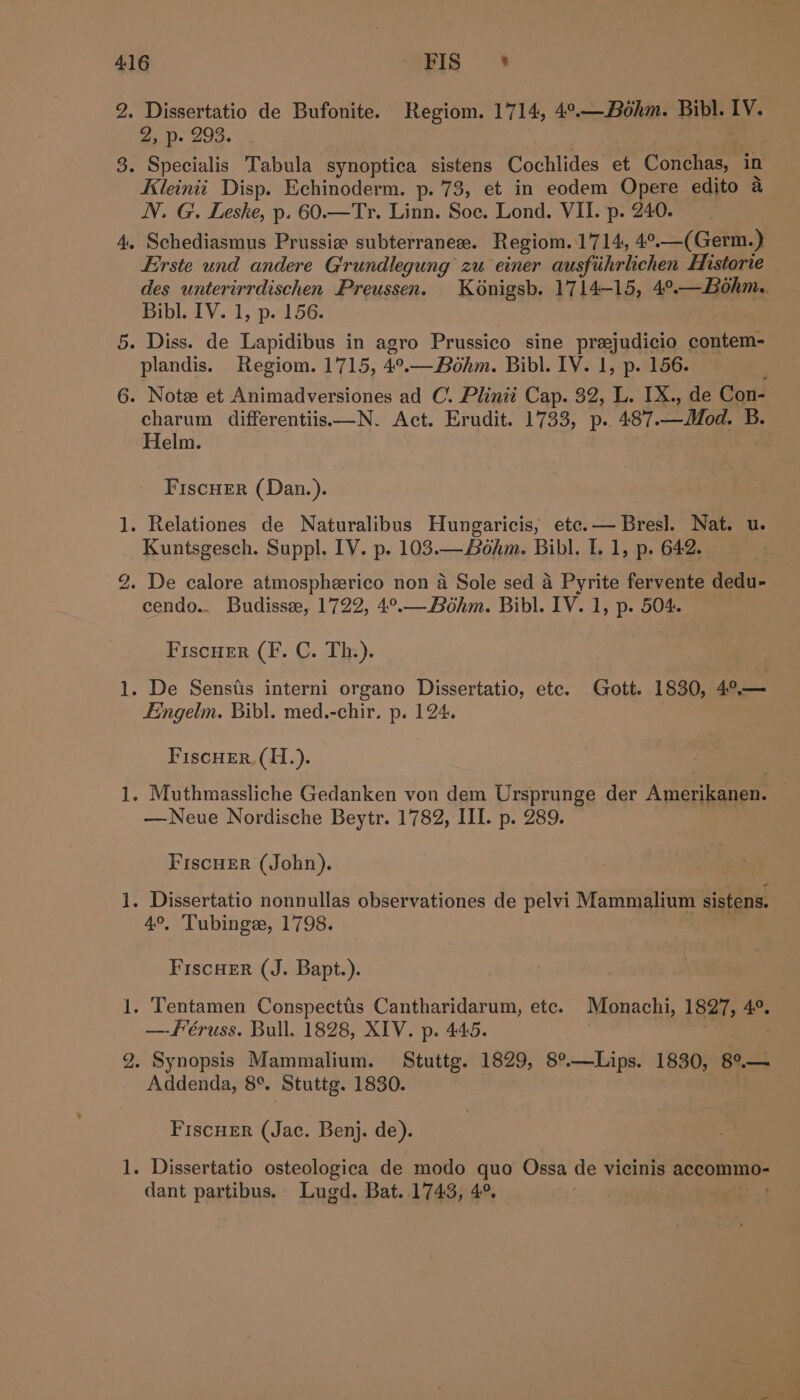 1S) fod ns — —y ad = Y — Dissertatio de Bufonite. Regiom. 1714, 4°.—Béhm. Bibl. IV. 2, p. 293. . Kleinii Disp. Echinoderm. p.'73, et in eodem Opere edito a N. G. Leske, p. 60.—Tr. Linn. Soe. Lond. VII. p. 240. Erste und andere Grundlegung zu einer ausfihrlichen Historie des unterirrdischen Preussen. Konigsh. 1714-15, 4°.—Bohm.. Bibl. IV. 1, p. 156. plandis. Regiom. 1715, 4°.—Bohm. Bibl. IV. 1, p. 156. charum differentiis—N. Act. Erudit. 1733, p.. 487.—Mod. B. Helm. | : FiscHEeR (Dan.). Kuntsgesch. Suppl. LV. p. 103.—Bohm. Bibl. I. 1, p. 642. cendo.. Budisse, 1722, 4°.—Bohm. Bibl. IV. 1, p. 504. Fiscuer (F. C. Th.). | FEingelm. Bibl. med.-chir. p. 124. FiscHer. (H.). —Neue Nordische Beytr. 1782, III. p. 289. FiscuEr (John). 4°, Tubinge, 1798. FiscHer (J. Bapt.). —-f’éruss. Bull. 1828, XIV. p. 445. Synopsis Mammalium. Stuttg. 1829, 8°—Lips. 1830, 8°.— Addenda, 8°. Stuttg. 1830. Fiscuer (Jac. Benj. de). dant partibus. Lugd. Bat..1743, 4°