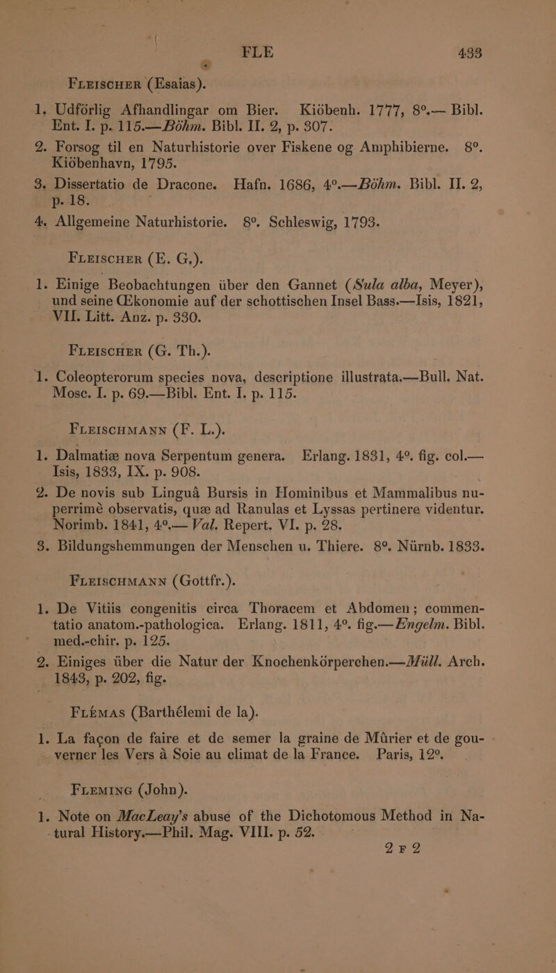 é FLE 4:33 FLEISCHER (Esaias). Ent. I. p. 115.— Bohm. Bibl. II. 2, p. 307. Kidbenhavn, 1795. p- 18. FLEISCHER (E. G.). ll bt VII. Litt. Anz. p. 330. FLEIscuEr (G. Th.). Mose. I. p. 69.—Bibl. Ent. I. p. 115. FLEISCHMANN (F. L.). Isis, 1833, IX. p. 908. perrimeé observatis, quze ad Ranulas et Lyssas pertinere videntur. Norimb. 1841, 4°.— Val. Repert. VI. p. 28. FLEISCHMANN (Gottfr.). tatio anatom.-pathologica. Erlang. 1811, 4°. fig.— Eingelm. Bibl. med.-chir. p. 125. 1843, p. 202, fig. Fiémas (Barthélemi de la). FiLemineG (John). ya