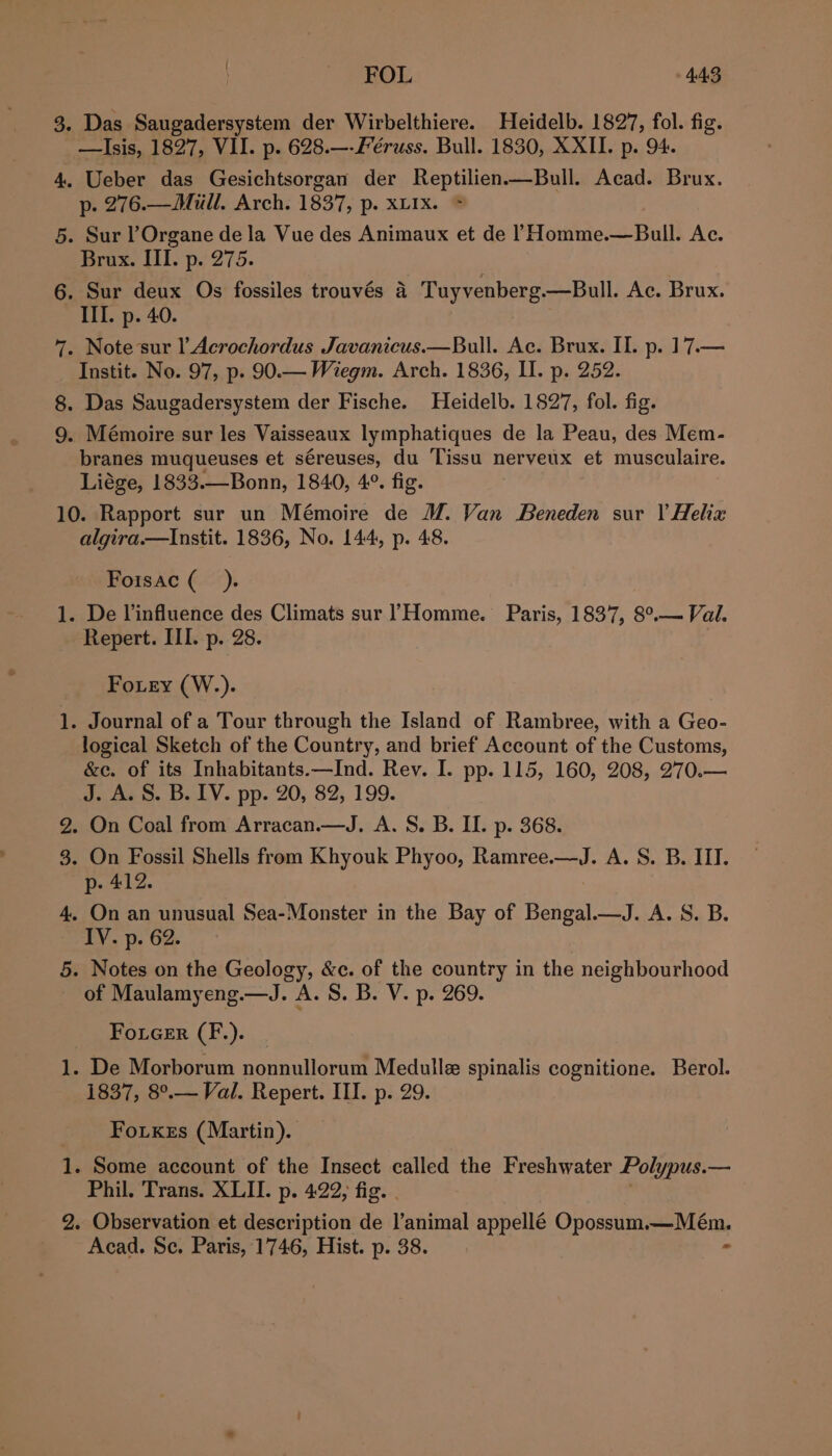 3. Das Saugadersystem der Wirbelthiere. Heidelb. 1827, fol. fig. —lIsis, 1827, VII. p. 628.—-Féruss. Bull. 1830, XXII. p. 94. 4. Ueber das Gesichtsorgan der Reptilien—Bull. Acad. Brux. p. 276.—Miull. Arch. 1837, p. XLIx. 5. Sur lOrgane de la Vue des Animaux et de l Homme.—Bull. Ac. Brux. III. p. 275. 6. Sur deux Os fossiles trouvés a Tuyvenberg.—Bull. Ac. Brux. III. p. 40. 7. Note sur l Acrochordus Javanicus.—Bull. Ac. Brux. II. p. 17.— Instit. No. 97, p. 90.— Wiegm. Arch. 1836, II. p. 252. 8. Das Saugadersystem der Fische. Heidelb. 1827, fol. fig. 9. Mémoire sur les Vaisseaux lymphatiques de la Peau, des Mem- branes muqueuses et séreuses, du Tissu nerveux et musculaire. Liége, 1833.—Bonn, 1840, 4°. fig. 3 10. Rapport sur un Mémoire de M. Van Beneden sur | Helix algira.—tInstit. 1836, No. 144, p. 48. Fotsac (_ ). 1. De l’influence des Climats sur !Homme. Paris, 1837, 8°.— Val. Repert. III. p. 28. Fo.ey (W.). . Journal of a Tour through the Island of Rambree, with a Geo- logical Sketch of the Country, and brief Account of the Customs, &amp;ec. of its Inhabitants.—Ind. Rev. I. pp. 115, 160, 208, 270.— J. A. S. B. IV. pp. 20, 82, 199. On Coal from Arracan.—J. A. S. B. II. p. 368. 3. On Fossil Shells from Khyouk Phyoo, Ramree.—J. A. S. B. III. p. 412. 4, On an unusual Sea-Monster in the Bay of Bengal.—J. A. S. B. EY. Dp. G2. 5. Notes on the Geology, &amp;c. of the country in the neighbourhood of Maulamyeng.—J. A. S. B. V. p. 269. Foicer (F.). 1. De Morborum nonnulloram Medulle spinalis cognitione. Berol. 1837, 8°.— Val. Repert. III. p. 29. Foxes (Martin). 4, Some account of the Insect called the Freshwater Polypus. — Phil. Trans. XLII. p. 4:22, fig. 2. Observation et description de l’animal appellé Opossum.—Mém. Acad. Se. Paris, 1746, Hist. p. 38. &gt; — BS