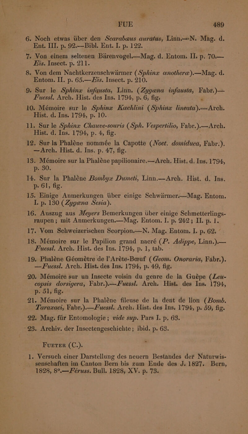 6. Noch etwas iiber den Scarabeus auratus, Linn.—-N. Mag. d. Ent. III. p. 92.-—Bibl. Ent. I. p. 122. 7. Von einem seltenen PRED es be sag d. Entom. II. p. 70.— His. Insect. p. 211. 8. Von dem Nachtkerzenschwarmer (Sphinx cenothere).—Mag. d. Entom. II. p. 65.—AHis. Insect. p. 210. 9. Sur le Sphina infausta, Linn. (Zygena infausta, Fabr.)— Fuessl, Arch. Hist. des Ins. 1794, p. 6, fig. 10. Mémoire sur le Sphina Kechlini (Sphinx lineata).—Arch. Hist. d. Ins. 1794, p. 10. 11. Sur le Sphinx Chauve-souris (Sph. Vespertilio, Fabr.).—Arch. Hist. d. Ins. 1794, p. 4, fig. 12. Sur la Phaléne nommée la Capotte (WVoct. domiduea, Fabr:). —Arch. Hist. d. Ins. p. 47, fig. 13. Mémoire sur la Phaléne papilionaire.—Arch. Hist. d. Ins. 1794, p. 30. 14. Sur la Phaléne Bombyx Dumeti, Linn.—Arch. Hist. d. Ins. p- 61, fig. 15. Einige Anmerkungen tiber einige Schwarmer.—Mag. Entom. I. p. 130 (Zygena Sesia). 16. Auszug aus Meyers Bemerkungen uber einige pe nenairerli ge: raupen; mit Anmerkungen.—Mag. Entom. I. p. 2423 II. p. 1. 17. Vom Schweizerischen Scorpion.—N. Mag. Entom. I. p. 62. ° 18. Mémoire sur le Papilion grand nacré (P. Adippe, Linn. or Fuessl. Arch. Hist. des Ins. 1794, p. 1, tab. 19. Phaléne Géométre de I’ Aréte-Beeuf (Geom. Onoraria, Fabr.). —Fuessl. Arch. Hist. des Ins. 1794, p. 49, fig. 20. Mémoire sur un Insecte voisin du genre de la Guépe (Leu- copsis dorsigera, Fabr.).—wessl. Arch. Hist. des Ins. 1794, p. 51, fig. 91. Mémoire sur la Phaléne fileuse de la dent de lion (Bomd. Taraxaci, Fabr.).—Fuessl. Arch, Hist. des Ins. 1794, p. 59, fig. 99. Mag. fiir Entomologie; vide sup. Pars I. p. 63. ‘93. Archiv. der Insectengeschichte ; ibid. p. 63. * FuETER (C.). 1. Versuch einer Darstellung des neuern Bestandes der Naturwis- senschaften im Canton Bern bis zum Ende des J. 1827. Bern, 1828, 8°.—Féruss. Bull. 1828, XV. p. 73.