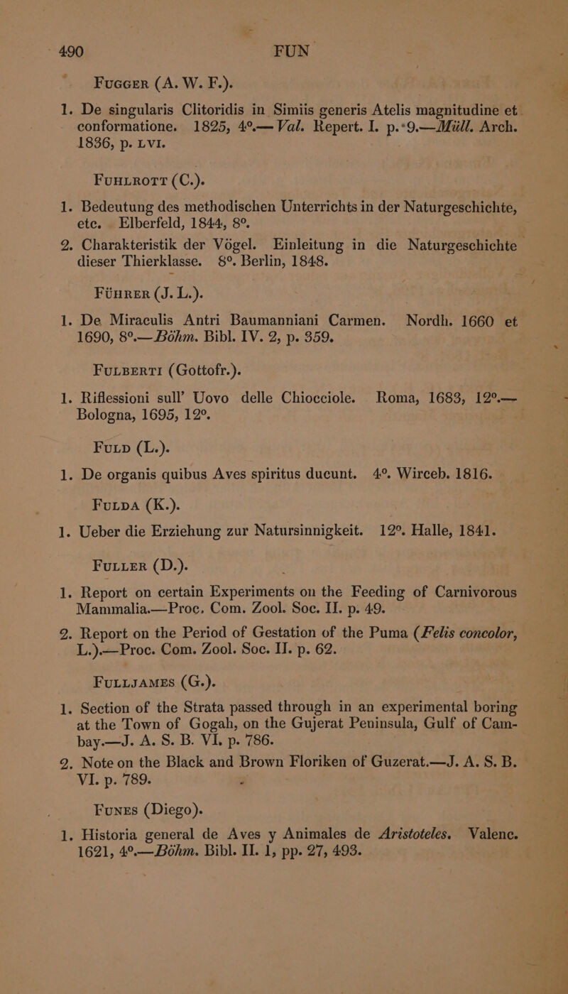 — —_ jones — — Fuacerr (A. W. F.). De singularis Clitoridis in Simiis generis Atelis magnitudine et conformatione. 1825, 4°.— Val. Repert. I. p.*9.—Miill. Arch. 1836, p. LVI. FuHLROTT ( C.). ete. Elberfeld, 1844, 8°. Charakteristik der Vogel. Einleitung in die Naturgeschichte — dieser Thierklasse. 8°. Berlin, 1848. Fuurer (J. L.). 1690, 8°.—Béhm. Bibl. IV. 2, p. 359. FULBERTI (Gottofr.). Bologna, 1695, 12°. Fup (L.). Fuipa (K.). Futuer (D.). Mammalia.—Proc. Com. Zool. Soe. II. p. 49. Report on the Period of Gestation of the Puma (Felis concolor, L.).—Proc. Com. Zool. Soc. II. p. 62. FuLisaMEs (G.). at the Town of Gogah, on the Gujerat Peninsula, Gulf of Cam- bay.—J. A. S. B. VI. p. 786. VI. p. 789. Funes (Diego). 1621, 4°,_. Bohm. Bibl. II. ls pp- He 493.