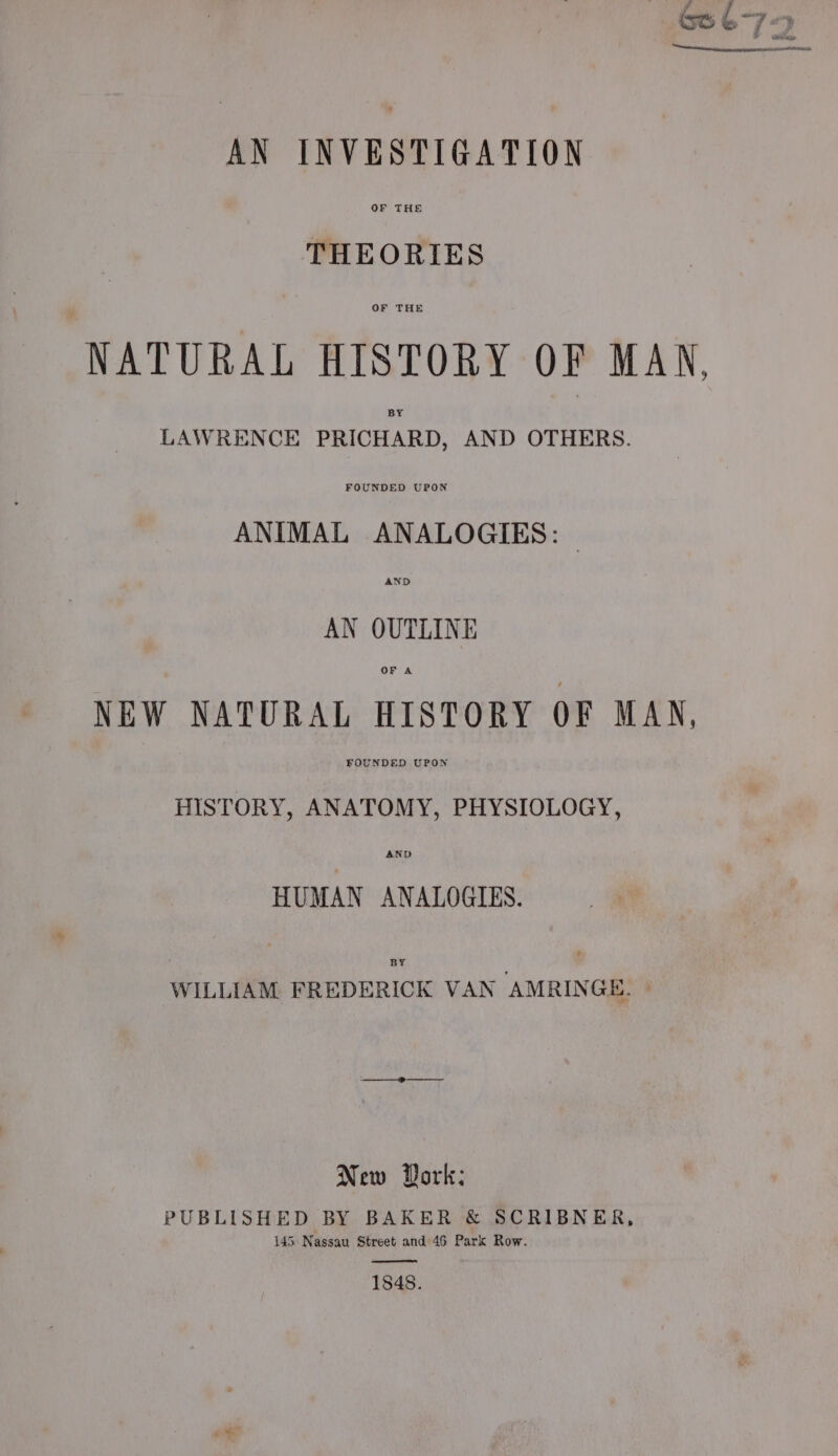 AN INVESTIGATION OF THE THEORIES OF THE NATURAL HISTORY OF MAN, BY LAWRENCE PRICHARD, AND OTHERS. ANIMAL ANALOGIES: AN OUTLINE OF A NEW NATURAL HISTORY OF MAN, FOUNDED UPON HISTORY, ANATOMY, PHYSIOLOGY, AND HUMAN ANALOGIES. BY WILLIAM FREDERICK VAN AMRINGE. | New Dork: PUBLISHED BY BAKER &amp; SCRIBNER, 145 Nassau Street and 46 Park Row. 1848.