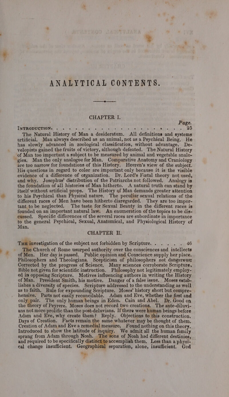 ; 7 ANALYTICAL CONTENTS. CHAPTER I. Page. VSN IO MS oo 5 Fe ley. ii at peti aie OL Seana Re ee ME wale Gor oO The Natural History of Man a desideratum. All definitions and systems artificial, Man always described as an animal, not as a Psychical Being. He has slowly advanced in zoological classification, without advantage. De- velopists gained the fruits of victory, although defeated. The Natural History of Man too important a subject to be measured by animal and vegetable analo- are too narrow for foundations of this History. Heeren’s view of the subject. His questions in regard to color are important only because it is the visible evidence of a difference of organization. Dr. Lord’s Feetal theory not used, and why. Josephus’ distribution of the Patriarchs not followed. Analogy is the foundation of all histories of Man hitherto. A natural truth can stand by itself without artificial props. The History of Man demands greater attention to his Psychical than Physical nature. The peculiar sexual relations of the different races of Men have been hitherto disregarded. They are too impor- tant to be neglected. The taste for Sexual Beauty in the different races is founded on an important natural law. An enumeration of the topics to be dis- cussed. Specific differences of the several races are subordinate in importance to the general Psychical, Sexual, Anatomical, and Physiological History of Man. CHAPTER II. Tux investigation of the subject not forbidden by Scripture. . . . . . 46 The Church of Rome usurped authority over the consciences and intellects of Men. Her day is passed. Public opinion and Conscience supply her place. Philosophers and Theologians. Scepticista of philosophers not dangerous; Corrected by the progress of Science. Many sciences corroborate Scripture, Bible not given for scientific instruction, Philosophy not legitimately employ- ed in opposing Scripture. Motives influencing authors in writing the History of Man. President Smith, his motive. Danger of a false issue.. Moses estab- lishes a diversity of species. Scripture addressed to the understanding as well as to faith. Rule for expounding Scripture. Moses’ history short but compre- hensive. Parts not easily reconcilable. Adam and Eve, whether the first and only pair. The only human beings in Eden. Cain and Abel. Dr. Good on the theory of Peyrere. Moses does not record two creations. The ante-diluyi- ans not more prolific than the post-deluvians. If there were human beings before Adam and Eve, why create them? Reply. Objections to this construction. Days of Creation. Facts remain the same whatever may be thought of them. Creation of Adam and Eve a remedial measure. Found nothing on this theory. Introduced to show the latitude of naa We admit all the human family sprang from Adam through Noah. The sons of Noah had different destinies, and required to be specifically ciation accomplish them. Less than a physi- cal change insufficient. Geographical separation, alone, insufficient. God Hy,