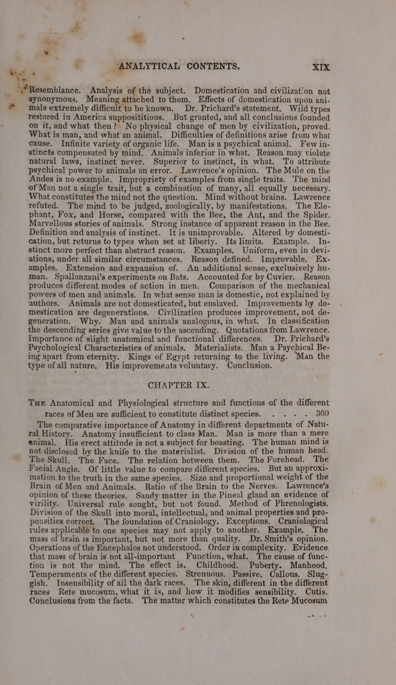 * synonymous. Meaning attached to them. Effects of domestication upon ani- mals extremely difficult to be known. Dr. Prichard’s statement. Wild types restored in America supposititious. But granted, and all conclusions founded on it, and what then? No physical change of men by civilization, proved. What is man, and what an animal. Difficulties of definitions arise from what cause. Infinite variety of organic life. Manisa psychical animal. Few in- stincts compensated by mind, Animals inferior in what. Reason may violate natural laws, instinct never. Superior to instinct, in what. To attribute psychical power to animals an error. Lawrence's opinion. The Mule on the Andes is no example. Impropriety of examples from single traits. The mind of Man not a single trait, but a combination of many, all equally necessary. What constitutes the mind not the question. Mind without brains. Lawrence refuted. The mind to be judged, zoologically, by manifestations. The Ele- phant, Fox, and Horse, compared with the Bee, the Ant, and the Spider. Marvellous stories of animals. Strong instance of apparent reason in the Bee. Definition and analysis of instinct. It is unimprovable. Altered by domesti- cation, but returns to types when set at liberty. Its limits. Example. In- stinct more perfect than abstract reason. Examples. Uniform, even in devi- ations, under all similar circumstances. Reason defined. Improvable. Ex- amples. Extension and expansion of. An additional sense, exclusively hu- man. Spallanzani’s experiments on Bats. Accounted for by Cuvier. Reason produces different modes of action in men. Comparison of the mechanical powers of men and animals. In what sense man is domestic, not explained by authors. Animals are not domesticated, but enslaved. Improvements by do- mestication are degenerations. Civilization produces improvement, not de- generation. Why. Man and animals analogous, in what. In classification the descending series give value to the ascending. Quotations from Lawrence. Importance of siight anatomical and functional differences. Dr. Prichard’s Psychological Characteristics of animals. Materialists. Man a Psychical Be- ing apart from eternity. Kings of Egypt returning to the living. ‘Man the type ofall nature. His improvemeats voluntary. Conclusion. CHAPTER IX. Tue Anatomical and Physiological structure and functions of the different races of Men are sufficient to constitute distinct species. . . . . 360 The comparative importance of Anatomy in different departments of Natu- rail History. Anatomy insufficient to class Man. Man is more than a mere enimal. His erect attitude is not a subject for boasting. The human mind 1s not disclosed by the knife to the materialist. Division of the human head. The Skull, The Face. The relation between them. The Forehead. The Facial Angle. Of little value to compare different species. But an approxi- ration to the truth in the same species. Size and proportional weight of the Brain of Men and Animals. Ratio of the Brain to the Nerves. Lawrence’s opinion of these theories. Sandy matter in the Pineal gland an evidence of virility. Universal rule sought, but not found. Method of Phrenologists. Division of the Skull into moral, intellectual, and animal properties and pro- pensities correct. ‘The foundation of Craniology. Exceptions. Craniological rules applicablé to one species may not apply to another. Example. The mass of brain 1s important, but not more than quality. Dr. Smith’s opinion. Operations of the Encephalos not understood. Order in complexity. Evidence that mass of brain is not all-important Function, what. The cause of func- tion is not the mind. The effect is. Childhood. Puberty. Manhood, Temperaments of the different species. Strenuous. Passive. Callous. Slug- gish. Insensibility of ail the dark races. The skin, different in the different races Rete mucosum, what it is, and how it modifies sensibility. Cutis. Conclusions from the facts. The matter which constitutes the Rete Mucosum \ ay eee