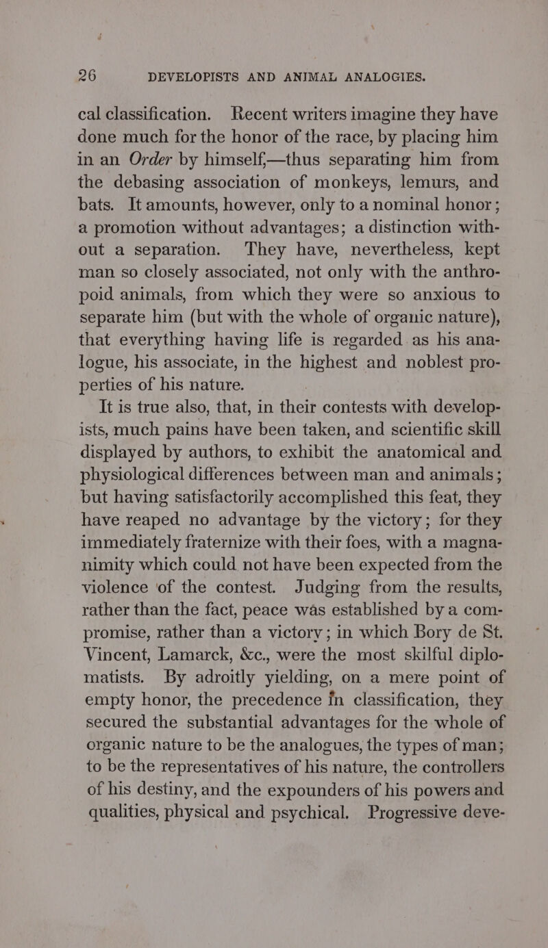 cal classification. Recent writers imagine they have done much for the honor of the race, by placing him in an Order by himself;—thus separating him from the debasing association of monkeys, lemurs, and bats. It amounts, however, only to a nominal honor ; a promotion without advantages; a distinction with- out a separation. They have, nevertheless, kept man so closely associated, not only with the anthro- poid animals, from which they were so anxious to separate him (but with the whole of organic nature), that everything having life is regarded. as his ana- logue, his associate, in the highest and noblest pro- perties of his nature. It is true also, that, in their contests with develop- ists, much pains have been taken, and scientific skill displayed by authors, to exhibit the anatomical and physiological differences between man and animals; but having satisfactorily accomplished this feat, they have reaped no advantage by the victory; for they immediately fraternize with their foes, with a magna- nimity which could not have been expected from the violence of the contest. Judging from the results, rather than the fact, peace was established by a com- promise, rather than a victorv; in which Bory de St. Vincent, Lamarck, &amp;c., were the most skilful diplo- matists. By adroitly yielding, on a mere point of empty honor, the precedence fn classification, they secured the substantial advantages for the whole of organic nature to be the analogues, the types of man; to be the representatives of his nature, the controllers of his destiny, and the expounders of his powers and qualities, physical and psychical. Progressive deve-