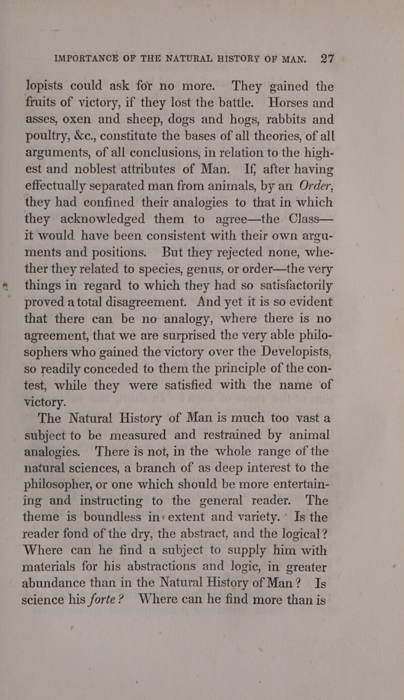 lopists could ask for no more. They gained the fruits of victory, if they lost the battle. Horses and asses, oxen and sheep, dogs and hogs, rabbits and poultry, &amp;c., constitute the bases of all theories, of all arguments, of all conclusions, in relation to the high- est and noblest attributes of Man. If, after having effectually separated man from animals, by an Order, they had confined their analogies to that in which they acknowledged them to agree—the Class— it would have been consistent with their own argu- ments and positions. But they rejected none, whe- ther they related to species, genus, or order—the very things in regard to which they had so satisfactorily proved atotal disagreement. And yet it is so evident that there can be no analogy, where there is no agreement, that we are surprised the very able philo- sophers who gained the victory over the Developists, so readily conceded to them the principle of the con- test, while they were satisfied with the name of victory. The Natural History of Man is much too vast a subject to be measured and restrained by animal analogies. ‘There is not, in the whole range of the natural sciences, a branch of as deep interest to the philosopher, or one which should be more entertain- ing and instructing to the general reader. The theme is boundless in» extent and variety.’ Is the reader fond of the dry, the abstract, and the logical ? Where can he find a subject to supply him with materials for his abstractions and logic, in greater abundance than in the Natural History of Man? Is science his forte? Where can he find more than is