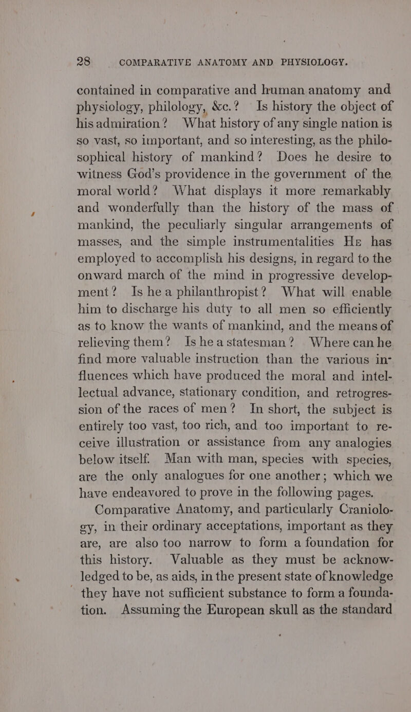 contained in comparative and human anatomy and physiology, philology, &amp;c.? Is history the object of hisadmiration? What history of any single nation is so vast, so important, and so interesting, as the philo- sophical history of mankind? Does he desire to witness God’s providence in the government of the moral world? What displays it more remarkably and wonderfully than the history of the mass of mankind, the peculiarly singular arrangements of masses, and the simple instrumentalities He has employed to accomplish his designs, in regard to the onward march of the mind in progressive develop- ment? Is hea philanthropist? What will enable him to discharge his duty to all men so efficiently as to know the wants of mankind, and the means of relieving them? Isheastatesman? Where canhe find more valuable instruction than the various in- fluences which have produced the moral and intel- lectual advance, stationary condition, and retrogres- sion of the races of men? In short, the subject is entirely too vast, too rich, and too important to re- ceive illustration or assistance from any analogies below itself Man with man, species with species, are the only analogues for one another; which we have endeavored to prove in the following pages. Comparative Anatomy, and particularly Craniolo- gy, in their ordinary acceptations, important as they are, are also too narrow to form a foundation for this history. Valuable as they must be acknow- ledged to be, as aids, in the present state of knowledge they have not sufficient substance to form a founda- tion. Assuming the European skull as the standard