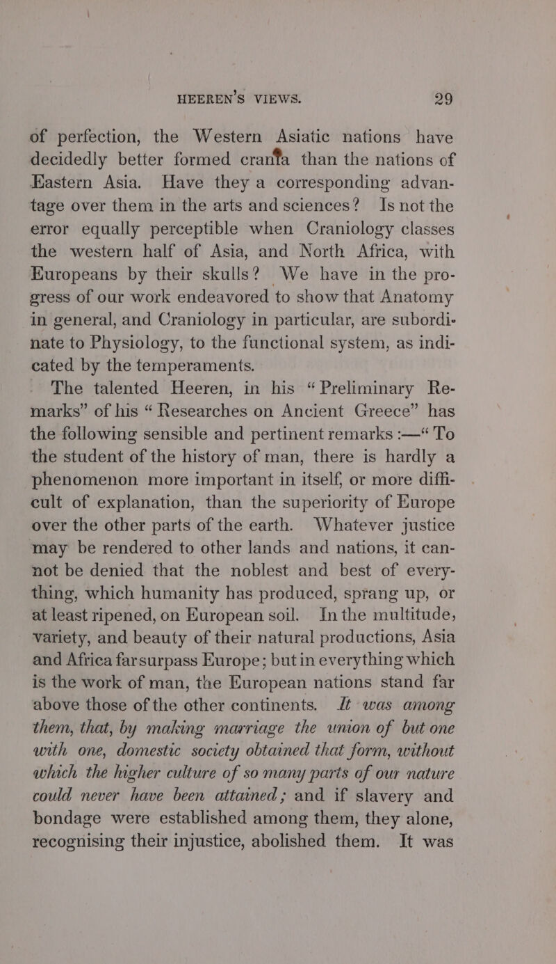 of perfection, the Western Asiatic nations have decidedly better formed cranfa than the nations of astern Asia. Have they a corresponding advan- tage over them in the arts and sciences? Is not the error equally perceptible when Craniology classes the western half of Asia, and North Africa, with Europeans by their skulls? We have in the pro- gress of our work endeavored to show that Anatomy in general, and Craniology in particular, are subordi- nate to Physiology, to the functional system, as indI- cated by the temperaments. _ The talented Heeren, in his “Preliminary Re- marks” of his “ Researches on Ancient Greece” has the following sensible and pertinent remarks :—“ To the student of the history of man, there is hardly a phenomenon more important in itself; or more diffi- cult of explanation, than the superiority of Europe over the other parts of the earth. Whatever justice may be rendered to other lands and nations, it can- not be denied that the noblest and best of every- thing, which humanity has produced, sprang up, or at least ripened, on European soil. Inthe multitude, variety, and beauty of their natural productions, Asia and Africa farsurpass Europe; but in everything which is the work of man, the European nations stand far above those of the other continents. Jt was among them, that, by making marriage the union of but one with one, domestic society obtained that form, without which the higher culture of so many parts of our nature could never have been attained; and if slavery and bondage were established among them, they alone, recognising their injustice, abolished them. It was