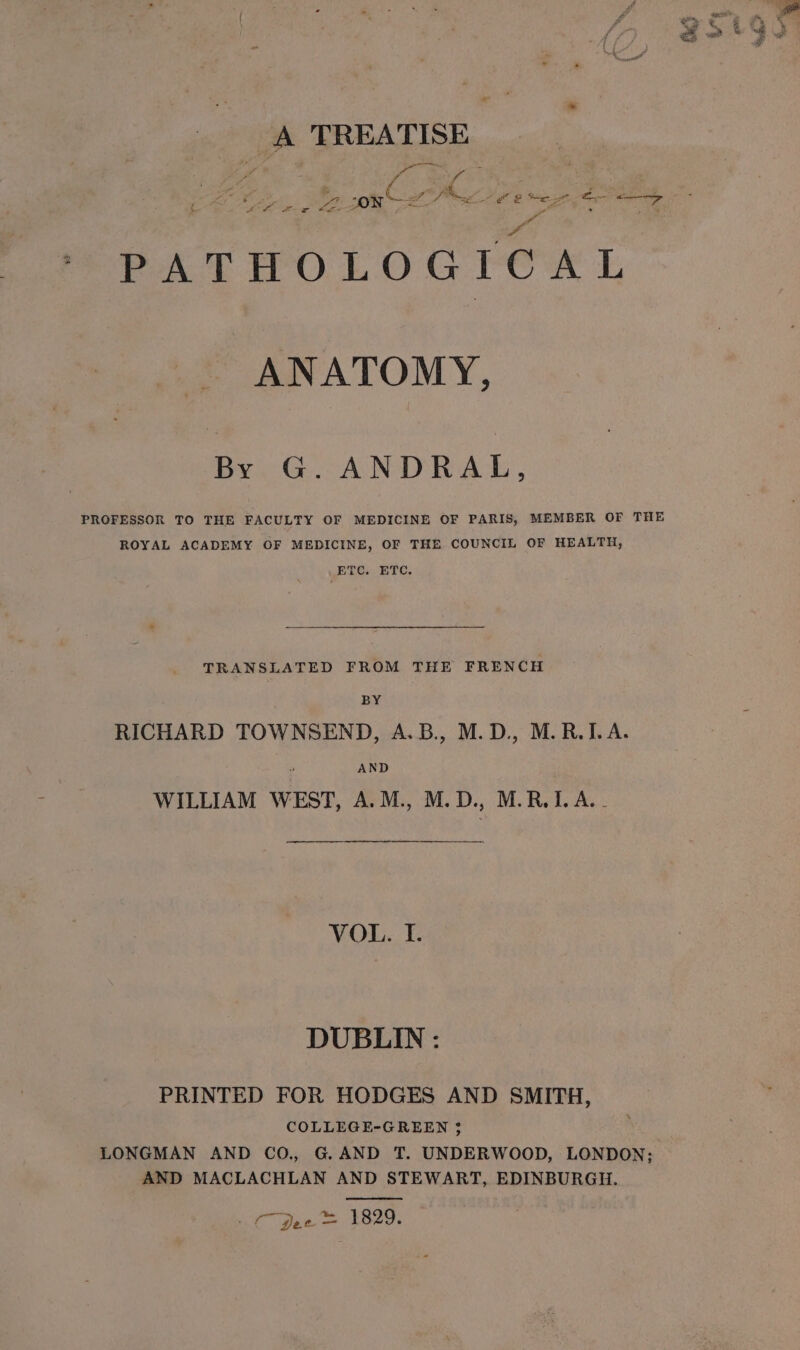 » A TREATISE an pe Pa OF @ tien &lt;- —+&gt; yr P. PATHOLOGICAL ANATOMY, By G. ANDRAL, PROFESSOR TO THE FACULTY OF MEDICINE OF PARIS, MEMBER OF THE ROYAL ACADEMY OF MEDICINE, OF THE COUNCIL OF HEALTH, ETC. ETC. TRANSLATED FROM THE FRENCH : BY RICHARD TOWNSEND, A.B., M.D., M.R.I.A. AND WILLIAM WEST, A.M., M.D., M.R.I.A.- VOL. I. DUBLIN : PRINTED FOR HODGES AND SMITH, COLLEGE-GREEN 35 LONGMAN AND CO., G. AND T. UNDERWOOD, LONDON; AND MACLACHLAN AND STEWART, EDINBURGH. Ke pee Le2e.