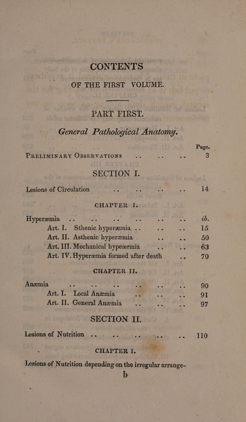 CONTENTS OF THE FIRST VOLUME. PART FIRST. General Pathological Anatomy. Page. PRELIMINARY OBSERVATIONS Ag’ es ae 3 SECTION I. Lesions of Circulation ig’ ai 2, P 14 CHAPTER I. Hyperemia .. ihe we ve Mee Sts 25:5 ab. Art. I. Sthenic hyperzmia .. be a 15 Art. II. Asthenic hyperzemia &lt;5 = 50 Art. III. Mechanical hypezermia A 5 63 Art. IV. Hyperzemia formed after death ons 70 CHAPTER II. Anzmia : oe cg al ‘fm a 90 Art. I. . Local Anzemia a i Dig 91 Art. II. General Anzemia Fis. pa ~ 97 SECTION ILI. - Lesions of Nutrition .. ei a = ee” AED CHAPTER I. ” Lesions of Nutrition depending on the irregular arrange-