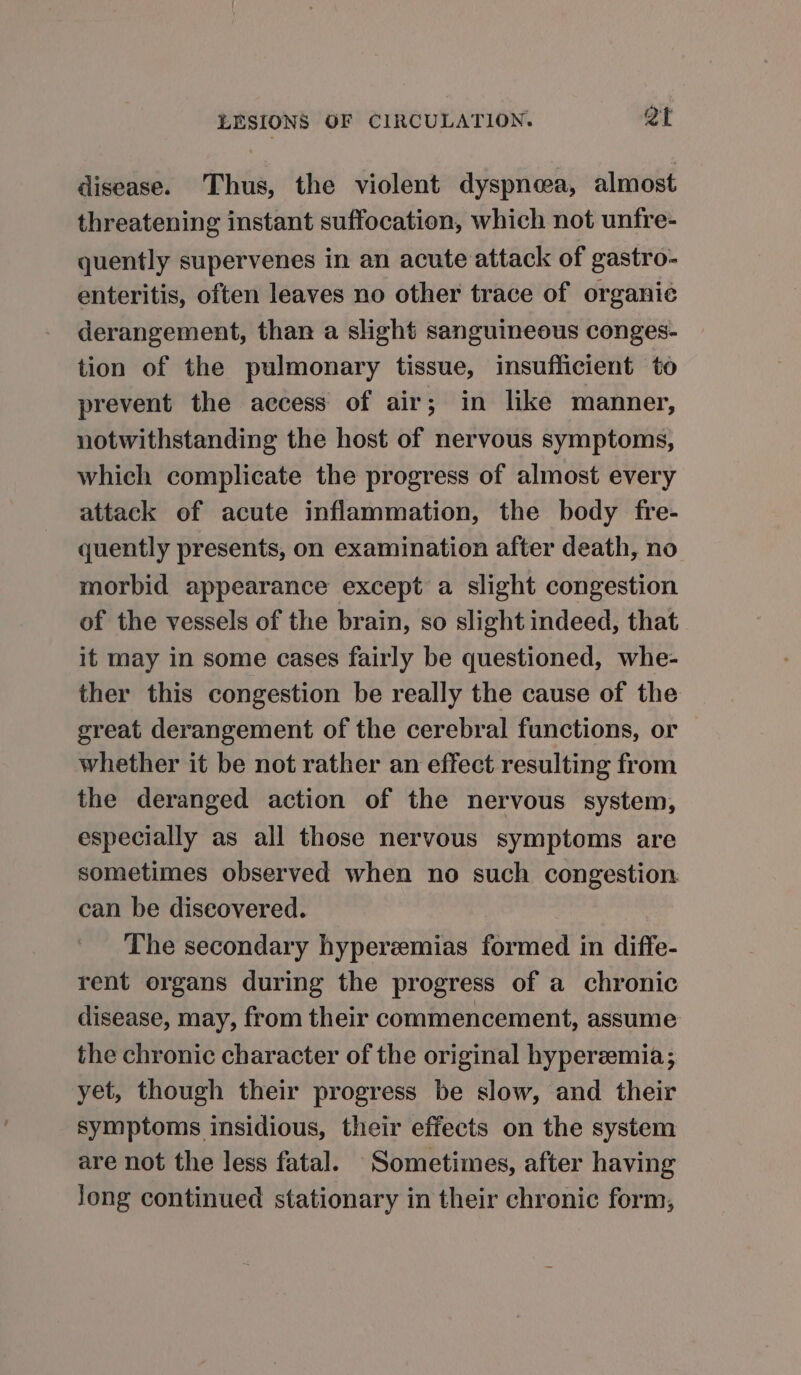 disease. Thus, the violent dyspnea, almost threatening instant suffocation, which not unfre- quently supervenes in an acute attack of gastro- enteritis, often leaves no other trace of organic derangement, than a slight sanguineous conges- tion of the pulmonary tissue, insufficient to prevent the access of air; in like manner, notwithstanding the host of nervous symptoms, which complicate the progress of almost every attack of acute inflammation, the body fre- quently presents, on examination after death, no morbid appearance except a slight congestion of the vessels of the brain, so slight indeed, that it may in some cases fairly be questioned, whe- ther this congestion be really the cause of the great derangement of the cerebral functions, or whether it be not rather an effect resulting from the deranged action of the nervous system, especially as all those nervous symptoms are sometimes observed when no such congestion can be diseovered. The secondary hyperzemias formed in diffe- rent organs during the progress of a chronic disease, may, from their commencement, assume the chronic character of the original hyperemia; yet, though their progress be slow, and their symptoms insidious, their effects on the system are not the less fatal. Sometimes, after having Jong continued stationary in their chronic form,