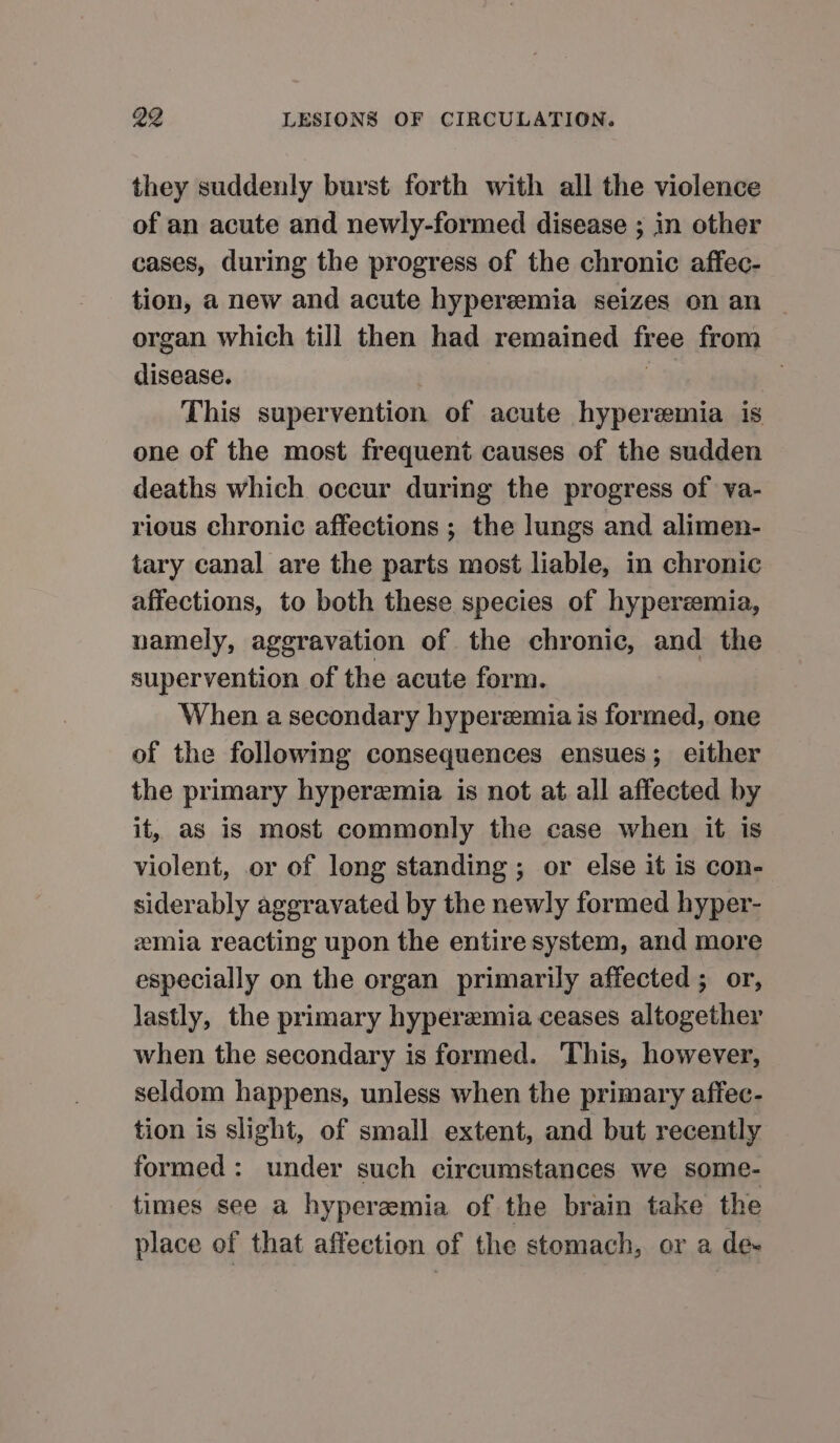 they suddenly burst forth with all the violence of an acute and newly-formed disease ; in other cases, during the progress of the chronic affec- tion, a new and acute hyperemia seizes on an organ which till then had remained free from disease. S | This supervention of acute hyperemia is one of the most frequent causes of the sudden deaths which occur during the progress of va- rious chronic affections ; the lungs and alimen- tary canal are the parts most liable, in chronic affections, to both these species of hyperemia, namely, aggravation of the chronic, and the supervention of the acute form. When a secondary hyperemia is formed, one of the following consequences ensues; either the primary hyperemia is not at all affected by it, as is most commonly the case when it is violent, or of long standing; or else it is con- siderably aggravated by the newly formed hyper- emia reacting upon the entire system, and more especially on the organ primarily affected ; or, lastly, the primary hyperemia ceases altogether when the secondary is formed. This, however, seldom happens, unless when the primary affec- tion is slight, of small extent, and but recently formed: under such circumstances we some- times see a hyperemia of the brain take the place of that affection of the stomach, or a de-